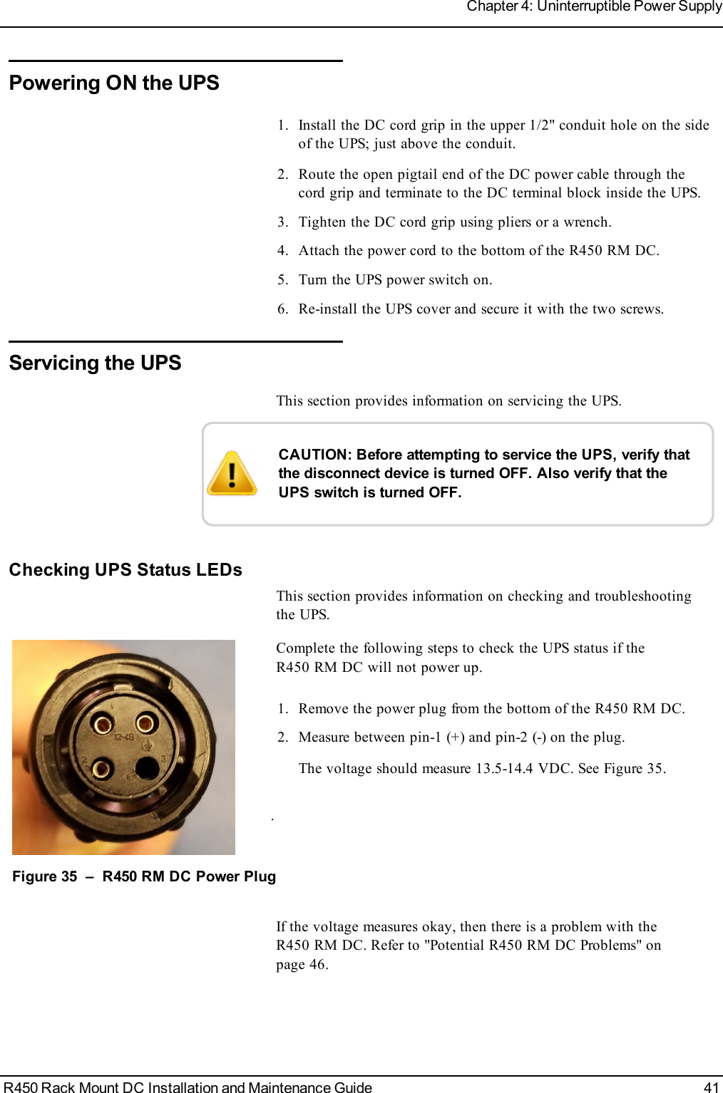 Powering ONthe UPS1. Install the DC cord grip in the upper 1/2&quot; conduit hole on the sideof the UPS; just above the conduit.2. Route the open pigtail end of the DC power cable through thecord grip and terminate to the DC terminal block inside the UPS.3. Tighten the DC cord grip using pliers or a wrench.4. Attach the power cord to the bottom of the R450 RM DC.5. Turn the UPS power switch on.6. Re-install the UPS cover and secure it with the two screws.Servicing the UPSThis section provides information on servicing the UPS.CAUTION: Before attempting to service the UPS, verify thatthe disconnect device is turned OFF. Also verify that theUPS switch is turned OFF.Checking UPS Status LEDsThis section provides information on checking and troubleshootingthe UPS.Complete the following steps to check the UPS status if theR450 RM DC will not power up.1. Remove the power plug from the bottom of the R450 RM DC.2. Measure between pin-1 (+) and pin-2 (-) on the plug.The voltage should measure 13.5-14.4 VDC. See Figure 35..Figure 35 – R450 RM DC Power PlugIf the voltage measures okay, then there is a problem with theR450 RM DC. Refer to &quot;Potential R450 RM DCProblems&quot; onpage46.R450 Rack Mount DC Installation and Maintenance Guide 41Chapter 4: Uninterruptible Power Supply