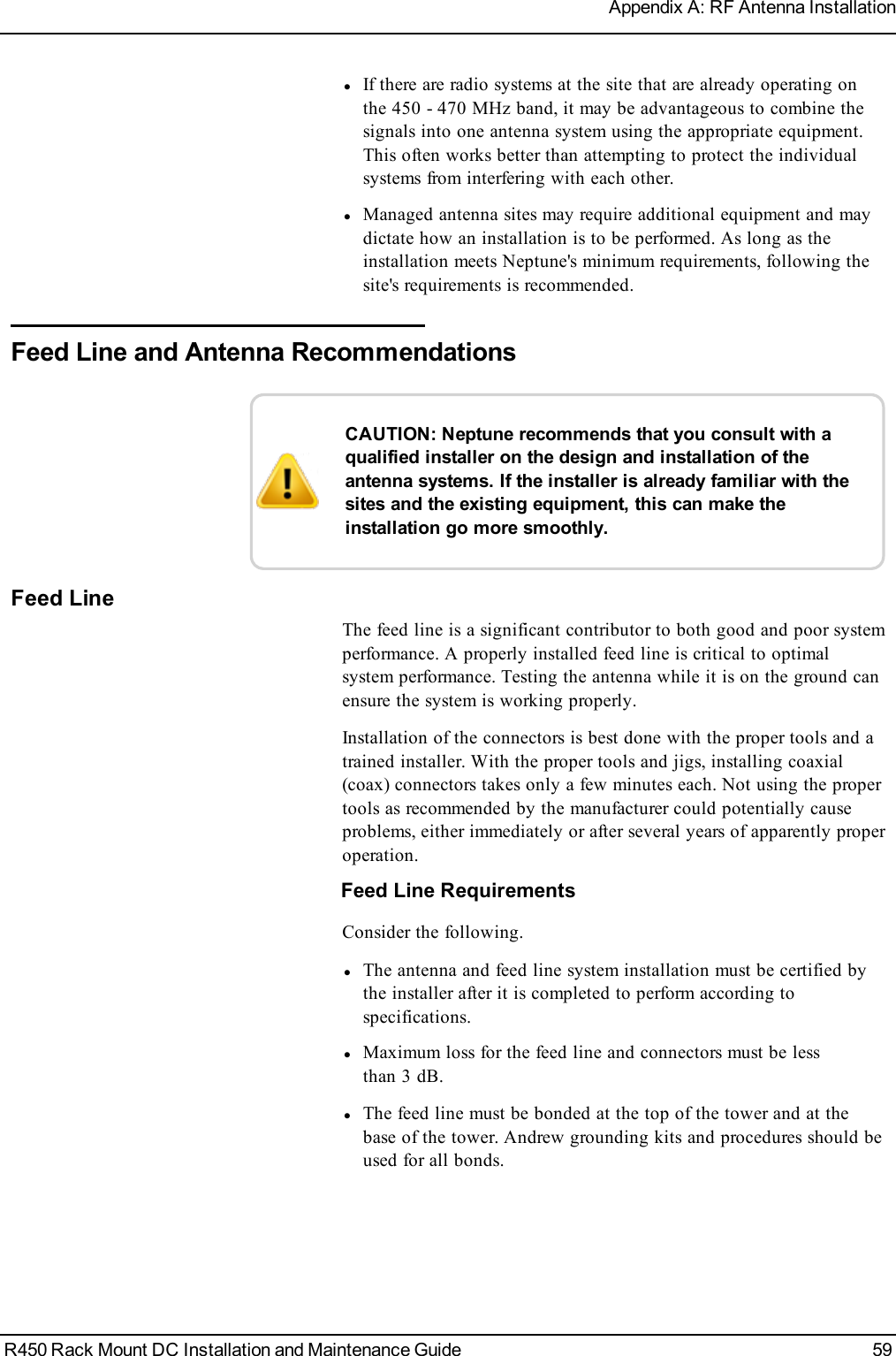 lIf there are radio systems at the site that are already operating onthe 450 - 470 MHz band, it may be advantageous to combine thesignals into one antenna system using the appropriate equipment.This often works better than attempting to protect the individualsystems from interfering with each other.lManaged antenna sites may require additional equipment and maydictate how an installation is to be performed. As long as theinstallation meets Neptune&apos;s minimum requirements, following thesite&apos;s requirements is recommended.Feed Line and Antenna RecommendationsCAUTION: Neptune recommends that you consult with aqualified installer on the design and installation of theantenna systems. If the installer is already familiar with thesites and the existing equipment, this can make theinstallation go more smoothly.Feed LineThe feed line is a significant contributor to both good and poor systemperformance. A properly installed feed line is critical to optimalsystem performance. Testing the antenna while it is on the ground canensure the system is working properly.Installation of the connectors is best done with the proper tools and atrained installer. With the proper tools and jigs, installing coaxial(coax) connectors takes only a few minutes each. Not using the propertools as recommended by the manufacturer could potentially causeproblems, either immediately or after several years of apparently properoperation.Feed Line RequirementsConsider the following.lThe antenna and feed line system installation must be certified bythe installer after it is completed to perform according tospecifications.lMaximum loss for the feed line and connectors must be lessthan 3 dB.lThe feed line must be bonded at the top of the tower and at thebase of the tower. Andrew grounding kits and procedures should beused for all bonds.R450 Rack Mount DC Installation and Maintenance Guide 59Appendix A: RF Antenna Installation