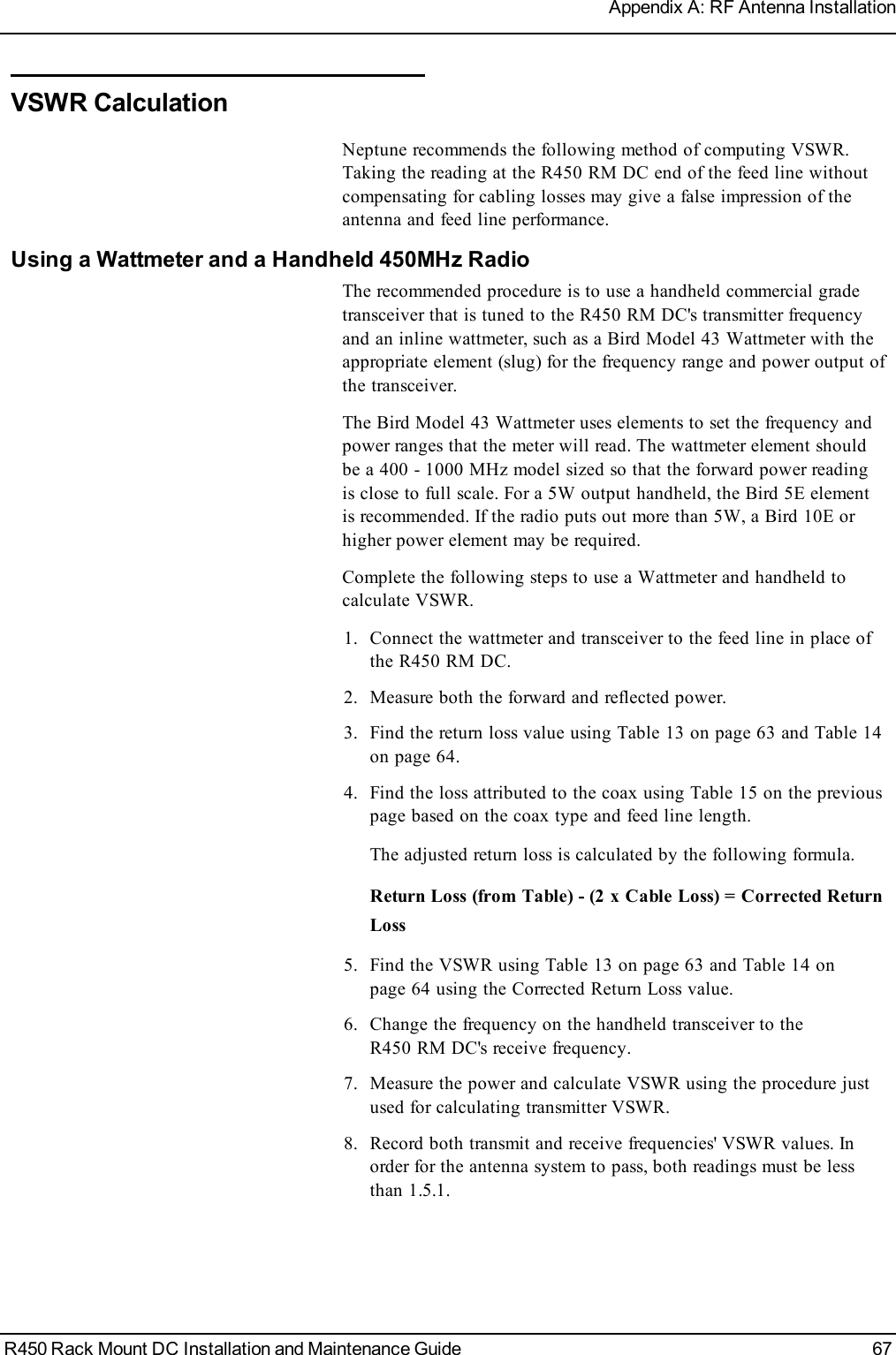 VSWRCalculationNeptune recommends the following method of computing VSWR.Taking the reading at the R450 RM DC end of the feed line withoutcompensating for cabling losses may give a false impression of theantenna and feed line performance.Using a Wattmeter and a Handheld 450MHz RadioThe recommended procedure is to use a handheld commercial gradetransceiver that is tuned to the R450 RM DC&apos;s transmitter frequencyand an inline wattmeter, such as a Bird Model 43 Wattmeter with theappropriate element (slug) for the frequency range and power output ofthe transceiver.The Bird Model 43 Wattmeter uses elements to set the frequency andpower ranges that the meter will read. The wattmeter element shouldbe a 400 - 1000 MHz model sized so that the forward power readingis close to full scale. For a 5W output handheld, the Bird 5E elementis recommended. If the radio puts out more than 5W, a Bird 10E orhigher power element may be required.Complete the following steps to use a Wattmeter and handheld tocalculate VSWR.1. Connect the wattmeter and transceiver to the feed line in place ofthe R450 RM DC.2. Measure both the forward and reflected power.3. Find the return loss value using Table 13 on page63 and Table 14on page64.4. Find the loss attributed to the coax using Table 15 on the previouspage based on the coax type and feed line length.The adjusted return loss is calculated by the following formula.Return Loss (fromTable) - (2 x Cable Loss) = Corrected ReturnLoss5. Find the VSWR using Table 13 on page63 and Table 14 onpage64 using the Corrected Return Loss value.6. Change the frequency on the handheld transceiver to theR450 RM DC&apos;s receive frequency.7. Measure the power and calculate VSWR using the procedure justused for calculating transmitter VSWR.8. Record both transmit and receive frequencies&apos; VSWR values. Inorder for the antenna system to pass, both readings must be lessthan 1.5.1.R450 Rack Mount DC Installation and Maintenance Guide 67Appendix A: RF Antenna Installation