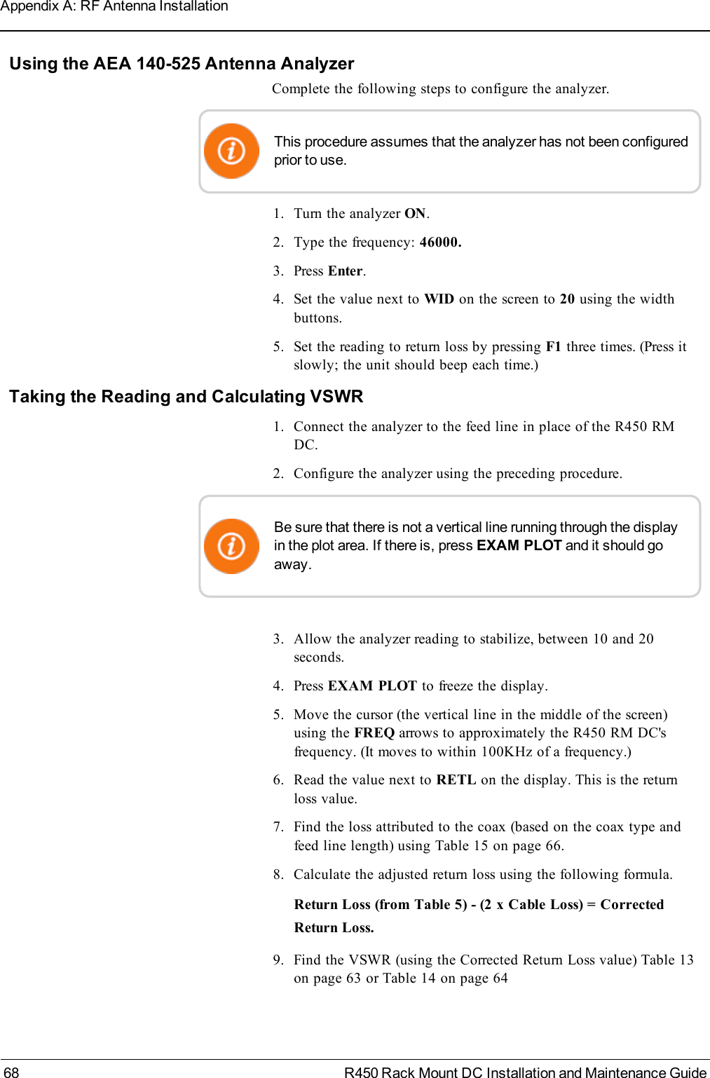 Using the AEA 140-525 Antenna AnalyzerComplete the following steps to configure the analyzer.This procedure assumes that the analyzer has not been configuredprior to use.1. Turn the analyzer ON.2. Type the frequency: 46000.3. Press Enter.4. Set the value next to WID on the screen to 20 using the widthbuttons.5. Set the reading to return loss by pressing F1 three times. (Press itslowly; the unit should beep each time.)Taking the Reading and Calculating VSWR1. Connect the analyzer to the feed line in place of the R450 RMDC.2. Configure the analyzer using the preceding procedure.Be sure that there is not a vertical line running through the displayin the plot area. If there is, press EXAM PLOT and it should goaway.3. Allow the analyzer reading to stabilize, between 10 and 20seconds.4. Press EXAM PLOT to freeze the display.5. Move the cursor (the vertical line in the middle of the screen)using the FREQ arrows to approximately the R450 RM DC&apos;sfrequency. (It moves to within 100KHz of a frequency.)6. Read the value next to RETL on the display. This is the returnloss value.7. Find the loss attributed to the coax (based on the coax type andfeed line length) using Table 15 on page66.8. Calculate the adjusted return loss using the following formula.Return Loss (from Table 5) - (2 x Cable Loss) = CorrectedReturn Loss.9. Find the VSWR (using the Corrected Return Loss value) Table 13on page63 or Table 14 on page6468 R450 Rack Mount DC Installation and Maintenance GuideAppendix A: RF Antenna Installation