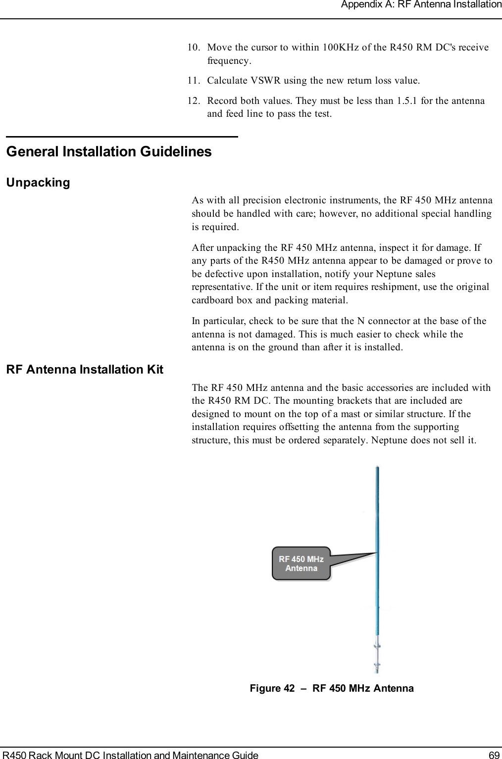 10. Move the cursor to within 100KHz of the R450 RM DC&apos;s receivefrequency.11. Calculate VSWR using the new return loss value.12. Record both values. They must be less than 1.5.1 for the antennaand feed line to pass the test.General Installation GuidelinesUnpackingAs with all precision electronic instruments, the RF 450 MHz antennashould be handled with care; however, no additional special handlingis required.After unpacking the RF 450 MHz antenna, inspect it for damage. Ifany parts of the R450 MHz antenna appear to be damaged or prove tobe defective upon installation, notify your Neptune salesrepresentative. If the unit or item requires reshipment, use the originalcardboard box and packing material.In particular, check to be sure that the N connector at the base of theantenna is not damaged. This is much easier to check while theantenna is on the ground than after it is installed.RF Antenna Installation KitThe RF 450 MHz antenna and the basic accessories are included withthe R450 RM DC. The mounting brackets that are included aredesigned to mount on the top of a mast or similar structure. If theinstallation requires offsetting the antenna from the supportingstructure, this must be ordered separately. Neptune does not sell it.Figure 42 – RF 450 MHz AntennaR450 Rack Mount DC Installation and Maintenance Guide 69Appendix A: RF Antenna Installation