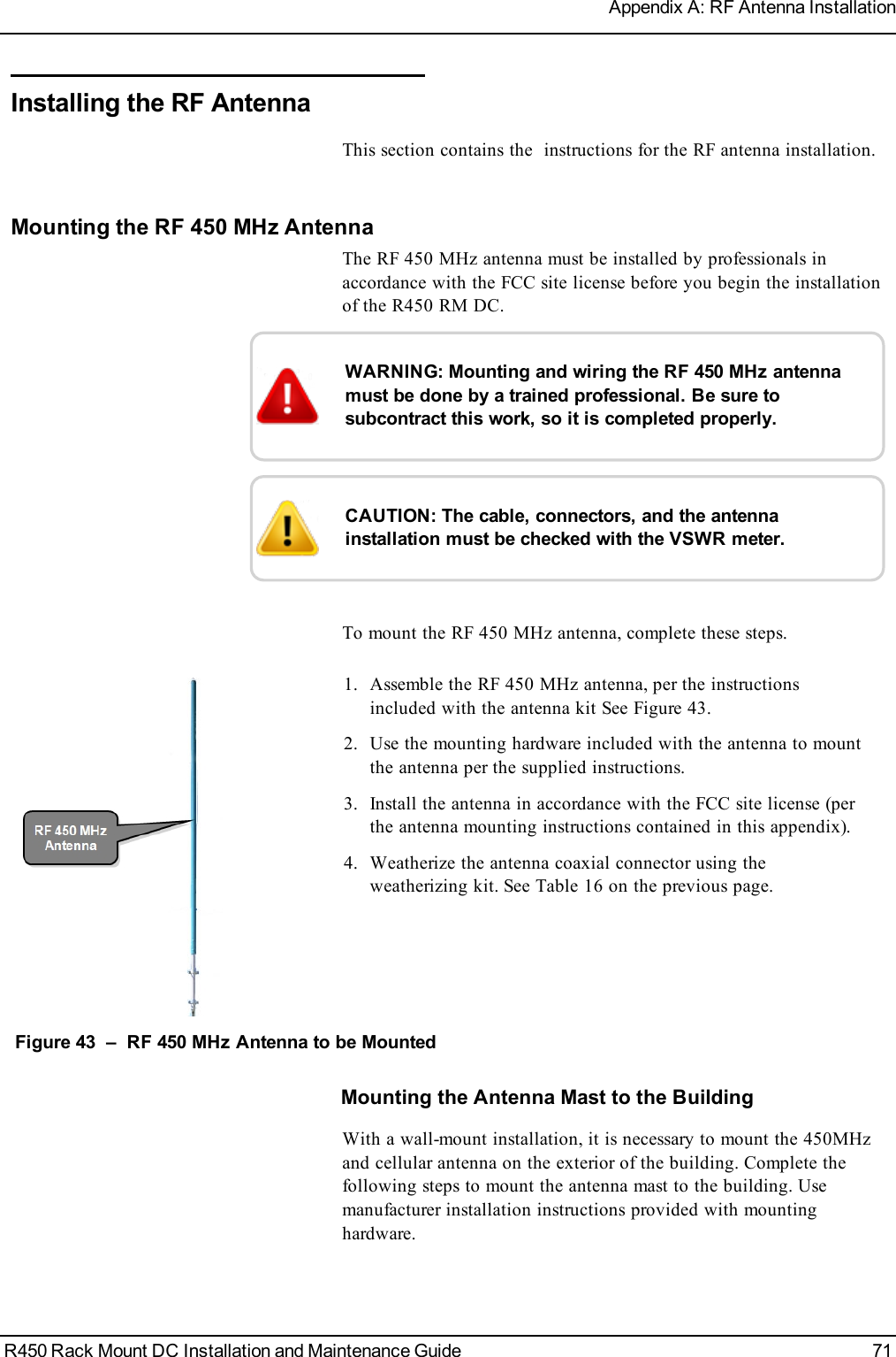 Installing the RF AntennaThis section contains the instructions for the RF antenna installation.Mounting the RF 450 MHz AntennaThe RF 450 MHz antenna must be installed by professionals inaccordance with the FCC site license before you begin the installationof the R450 RM DC.WARNING: Mounting and wiring the RF 450 MHz antennamust be done by a trained professional. Be sure tosubcontract this work, so it is completed properly.CAUTION: The cable, connectors, and the antennainstallation must be checked with the VSWR meter.To mount the RF 450 MHz antenna, complete these steps.1. Assemble the RF 450 MHz antenna, per the instructionsincluded with the antenna kit See Figure 43.2. Use the mounting hardware included with the antenna to mountthe antenna per the supplied instructions.3. Install the antenna in accordance with the FCC site license (perthe antenna mounting instructions contained in this appendix).4. Weatherize the antenna coaxial connector using theweatherizing kit. See Table 16 on the previous page.Figure 43 – RF 450 MHz Antenna to be MountedMounting the Antenna Mast to the BuildingWith a wall-mount installation, it is necessary to mount the 450MHzand cellular antenna on the exterior of the building. Complete thefollowing steps to mount the antenna mast to the building. Usemanufacturer installation instructions provided with mountinghardware.R450 Rack Mount DC Installation and Maintenance Guide 71Appendix A: RF Antenna Installation