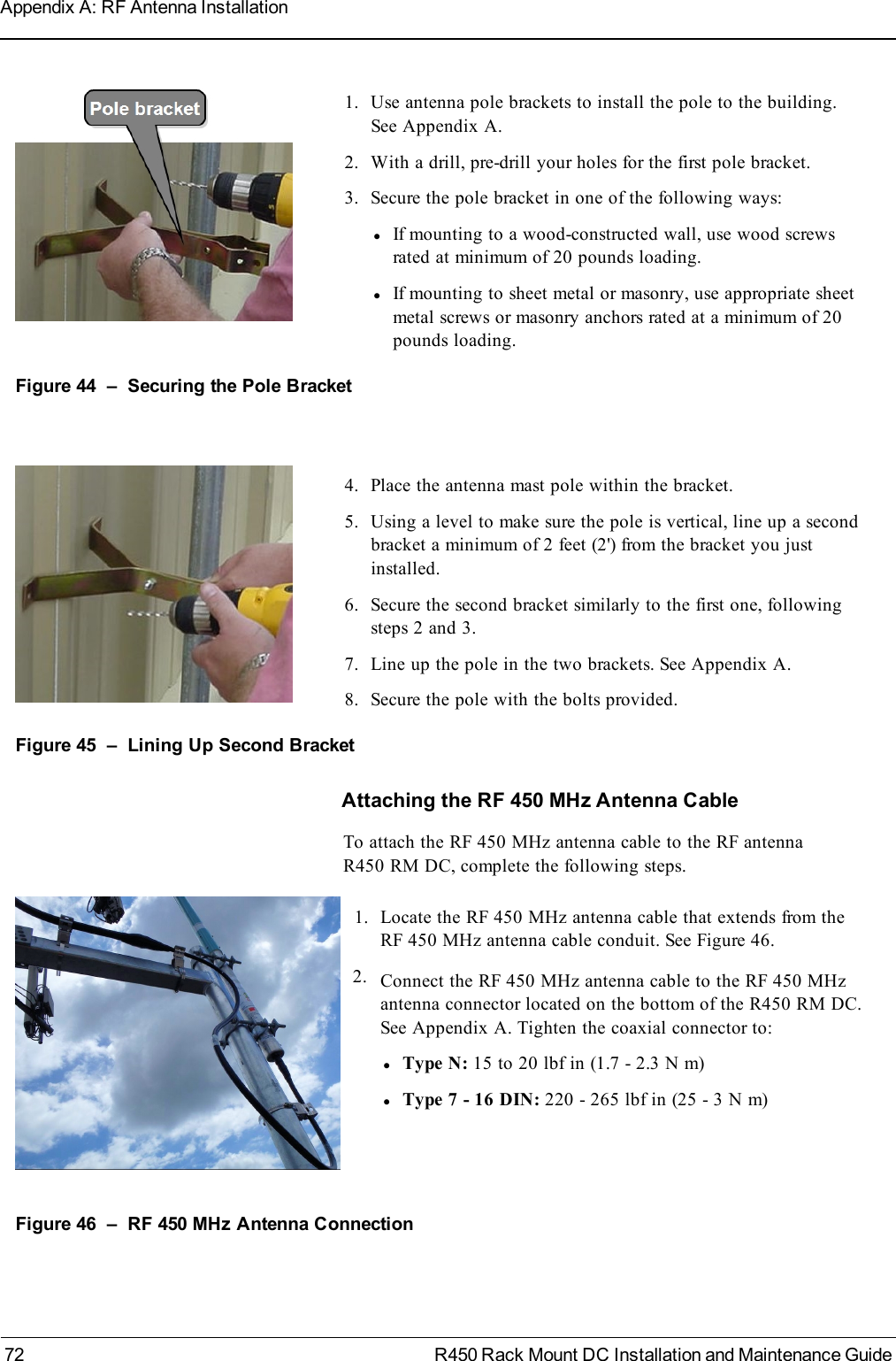 1. Use antenna pole brackets to install the pole to the building.See Appendix A.2. With a drill, pre-drill your holes for the first pole bracket.3. Secure the pole bracket in one of the following ways:lIf mounting to a wood-constructed wall, use wood screwsrated at minimum of 20 pounds loading.lIf mounting to sheet metal or masonry, use appropriate sheetmetal screws or masonry anchors rated at a minimum of 20pounds loading.Figure 44 – Securing the Pole Bracket4. Place the antenna mast pole within the bracket.5. Using a level to make sure the pole is vertical, line up a secondbracket a minimum of 2 feet (2&apos;) from the bracket you justinstalled.6. Secure the second bracket similarly to the first one, followingsteps 2 and 3.7. Line up the pole in the two brackets. See Appendix A.8. Secure the pole with the bolts provided.Figure 45 – Lining Up Second BracketAttaching the RF 450 MHz Antenna CableTo attach the RF 450 MHz antenna cable to the RF antennaR450 RM DC, complete the following steps.1. Locate the RF 450 MHz antenna cable that extends from theRF 450 MHz antenna cable conduit. See Figure 46.2. Connect the RF 450 MHz antenna cable to the RF 450 MHzantenna connector located on the bottom of the R450 RM DC.See Appendix A. Tighten the coaxial connector to:lType N: 15 to 20 lbf in (1.7 - 2.3 N m)lType 7 - 16 DIN: 220 - 265 lbf in (25 - 3 N m)Figure 46 – RF 450 MHz Antenna Connection72 R450 Rack Mount DC Installation and Maintenance GuideAppendix A: RF Antenna Installation