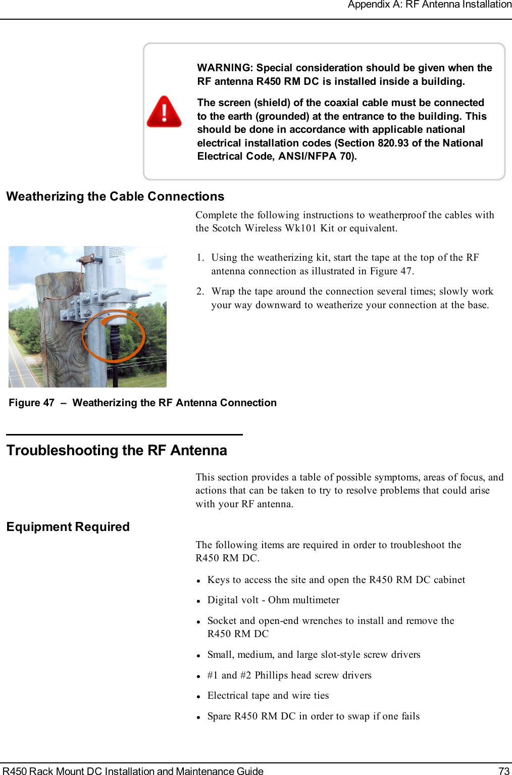 WARNING: Special consideration should be given when theRF antenna R450 RM DC is installed inside a building.The screen (shield) of the coaxial cable must be connectedto the earth (grounded) at the entrance to the building. Thisshould be done in accordance with applicable nationalelectrical installation codes (Section 820.93 of the NationalElectrical Code, ANSI/NFPA 70).Weatherizing the Cable ConnectionsComplete the following instructions to weatherproof the cables withthe Scotch Wireless Wk101 Kit or equivalent.1. Using the weatherizing kit, start the tape at the top of the RFantenna connection as illustrated in Figure 47.2. Wrap the tape around the connection several times; slowly workyour way downward to weatherize your connection at the base.Figure 47 – Weatherizing the RF Antenna ConnectionTroubleshooting the RF AntennaThis section provides a table of possible symptoms, areas of focus, andactions that can be taken to try to resolve problems that could arisewith your RF antenna.Equipment RequiredThe following items are required in order to troubleshoot theR450 RM DC.lKeys to access the site and open the R450 RM DC cabinetlDigital volt - Ohm multimeterlSocket and open-end wrenches to install and remove theR450 RM DClSmall, medium, and large slot-style screw driversl#1 and #2 Phillips head screw driverslElectrical tape and wire tieslSpare R450 RM DC in order to swap if one failsR450 Rack Mount DC Installation and Maintenance Guide 73Appendix A: RF Antenna Installation