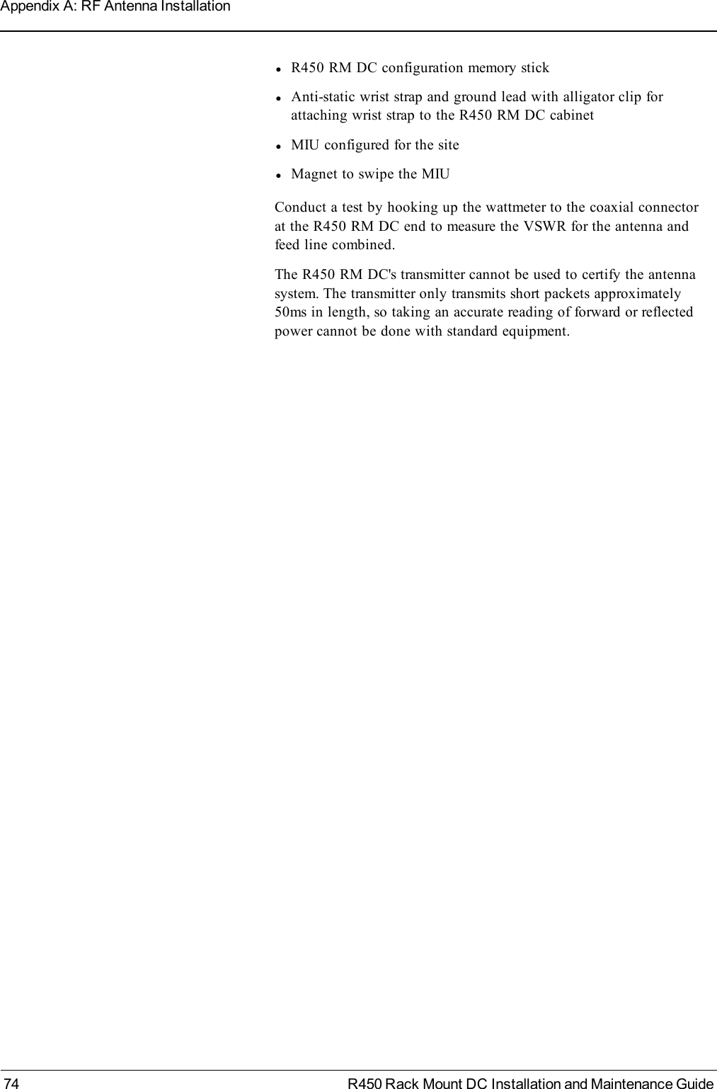 lR450 RM DC configuration memory sticklAnti-static wrist strap and ground lead with alligator clip forattaching wrist strap to the R450 RM DC cabinetlMIU configured for the sitelMagnet to swipe the MIUConduct a test by hooking up the wattmeter to the coaxial connectorat the R450 RM DC end to measure the VSWR for the antenna andfeed line combined.The R450 RM DC&apos;s transmitter cannot be used to certify the antennasystem. The transmitter only transmits short packets approximately50ms in length, so taking an accurate reading of forward or reflectedpower cannot be done with standard equipment.74 R450 Rack Mount DC Installation and Maintenance GuideAppendix A: RF Antenna Installation