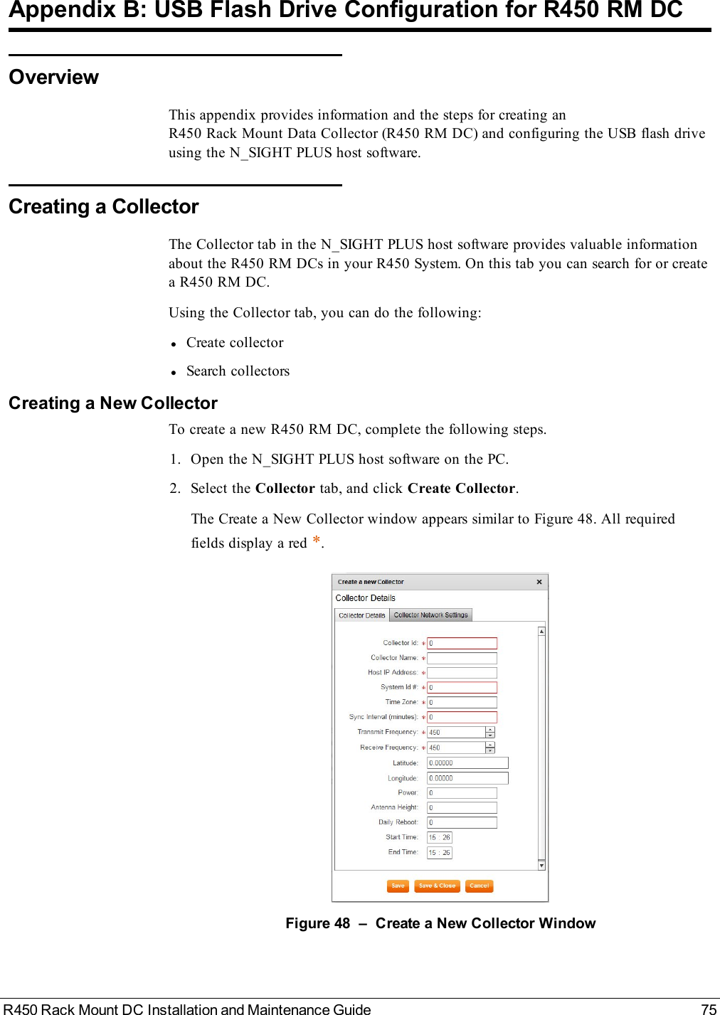 R450 Rack Mount DC Installation and Maintenance Guide 75Appendix B: USB Flash Drive Configuration for R450 RM DCOverviewThis appendix provides information and the steps for creating anR450 Rack Mount Data Collector (R450 RM DC) and configuring the USB flash driveusing the N_SIGHT PLUS host software.Creating a CollectorThe Collector tab in the N_SIGHT PLUS host software provides valuable informationabout the R450 RM DCs in your R450 System. On this tab you can search for or createa R450 RM DC.Using the Collector tab, you can do the following:lCreate collectorlSearch collectorsCreating a New CollectorTo create a new R450 RM DC, complete the following steps.1. Open the N_SIGHT PLUS host software on the PC.2. Select the Collector tab, and click Create Collector.The Create a New Collector window appears similar to Figure 48. All requiredfields display a red *.Figure 48 – Create a New Collector Window