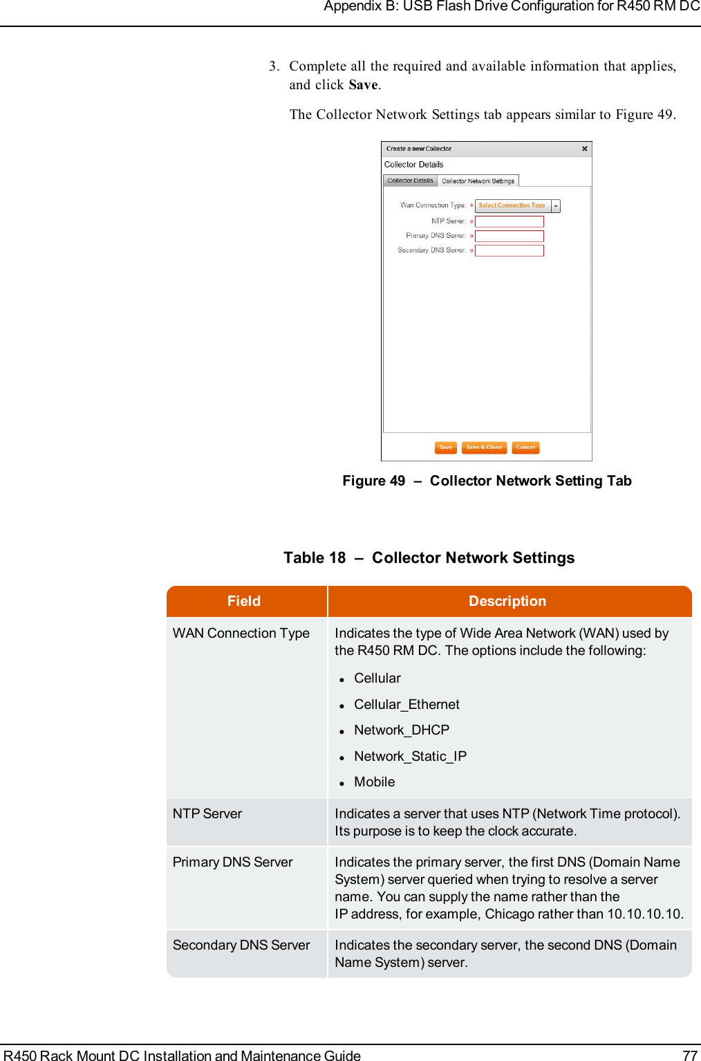 3. Complete all the required and available information that applies,and click Save.The Collector Network Settings tab appears similar to Figure 49.Figure 49 – Collector Network Setting TabField DescriptionWAN Connection Type Indicates the type of Wide Area Network (WAN) used bythe R450 RM DC. The options include the following:lCellularlCellular_EthernetlNetwork_DHCPlNetwork_Static_IPlMobileNTP Server Indicates a server that uses NTP (Network Time protocol).Its purpose is to keep the clock accurate.Primary DNS Server Indicates the primary server, the first DNS (Domain NameSystem) server queried when trying to resolve a servername. You can supply the name rather than theIPaddress, for example, Chicago rather than 10.10.10.10.Secondary DNS Server Indicates the secondary server, the second DNS (DomainName System) server.Table 18 – Collector Network SettingsR450 Rack Mount DC Installation and Maintenance Guide 77Appendix B: USB Flash Drive Configuration for R450 RM DC