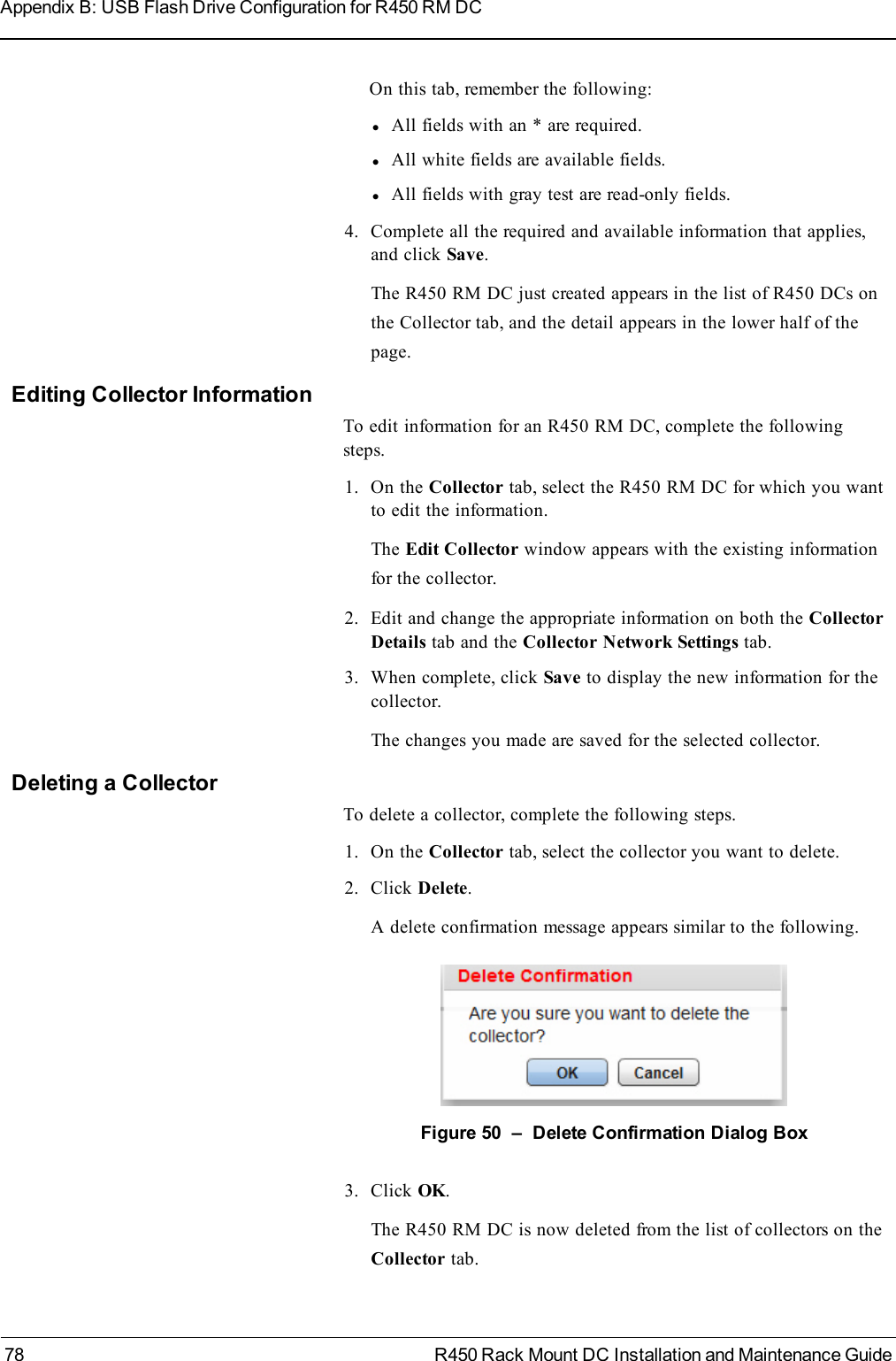 On this tab, remember the following:lAll fields with an * are required.lAll white fields are available fields.lAll fields with gray test are read-only fields.4. Complete all the required and available information that applies,and click Save.The R450 RM DC just created appears in the list of R450 DCs onthe Collector tab, and the detail appears in the lower half of thepage.Editing Collector InformationTo edit information for an R450 RM DC, complete the followingsteps.1. On the Collector tab, select the R450 RM DC for which you wantto edit the information.The Edit Collector window appears with the existing informationfor the collector.2. Edit and change the appropriate information on both the CollectorDetails tab and the Collector Network Settings tab.3. When complete, click Save to display the new information for thecollector.The changes you made are saved for the selected collector.Deleting a CollectorTo delete a collector, complete the following steps.1. On the Collector tab, select the collector you want to delete.2. Click Delete.A delete confirmation message appears similar to the following.Figure 50 – Delete Confirmation Dialog Box3. Click OK.The R450 RM DC is now deleted from the list of collectors on theCollector tab.78 R450 Rack Mount DC Installation and Maintenance GuideAppendix B: USB Flash Drive Configuration for R450 RM DC