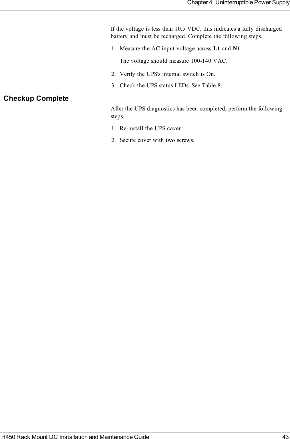 If the voltage is less than 10.5 VDC, this indicates a fully dischargedbattery and must be recharged. Complete the following steps.1. Measure the AC input voltage across L1 and N1.The voltage should measure 100-140 VAC.2. Verify the UPS&apos;s internal switch is On.3. Check the UPS status LEDs. See Table 8.Checkup CompleteAfter the UPS diagnostics has been completed, perform the followingsteps.1. Re-install the UPS cover.2. Secure cover with two screws.R450 Rack Mount DC Installation and Maintenance Guide 43Chapter 4: Uninterruptible Power Supply