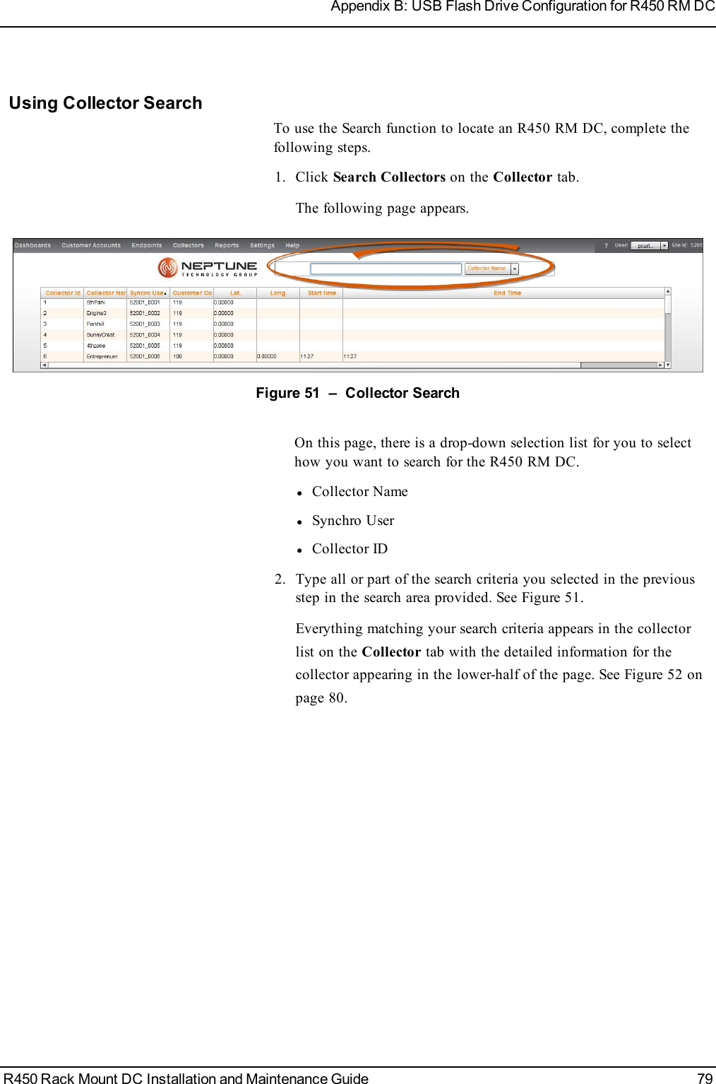 Using Collector SearchTo use the Search function to locate an R450 RM DC, complete thefollowing steps.1. Click Search Collectors on the Collector tab.The following page appears.Figure 51 – Collector SearchOn this page, there is a drop-down selection list for you to selecthow you want to search for the R450 RM DC.lCollector NamelSynchro UserlCollector ID2. Type all or part of the search criteria you selected in the previousstep in the search area provided. See Figure 51.Everything matching your search criteria appears in the collectorlist on the Collector tab with the detailed information for thecollector appearing in the lower-half of the page. See Figure 52 onpage 80.R450 Rack Mount DC Installation and Maintenance Guide 79Appendix B: USB Flash Drive Configuration for R450 RM DC