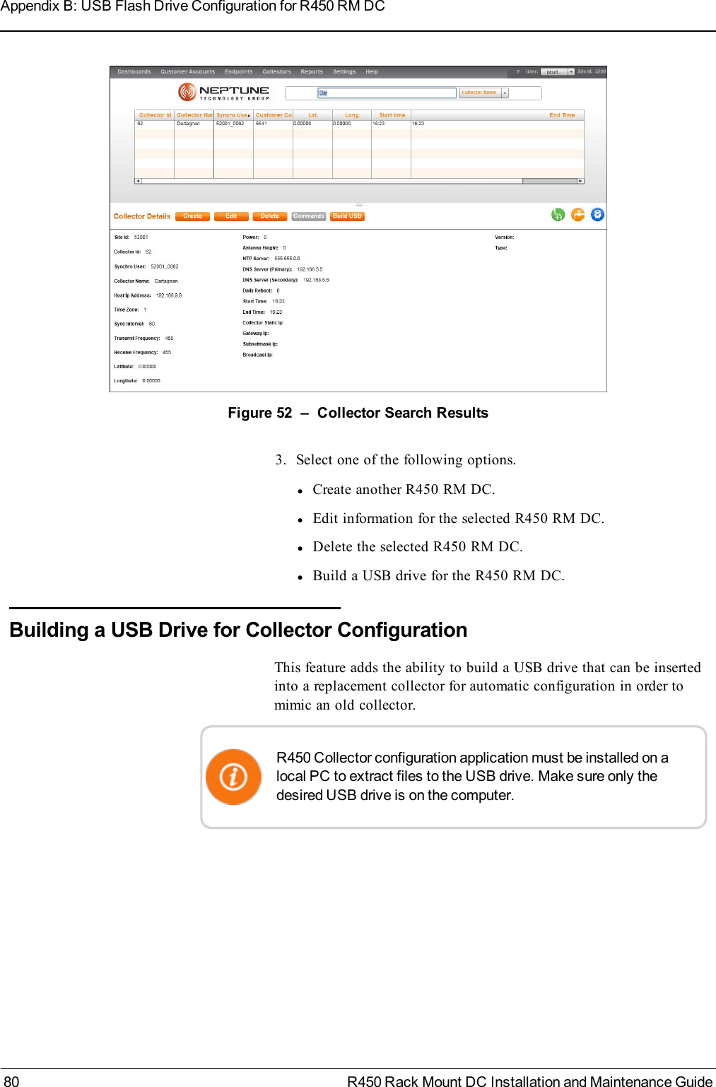 Figure 52 – Collector Search Results3. Select one of the following options.lCreate another R450 RM DC.lEdit information for the selected R450 RM DC.lDelete the selected R450 RM DC.lBuild a USB drive for the R450 RM DC.Building a USB Drive for Collector ConfigurationThis feature adds the ability to build a USB drive that can be insertedinto a replacement collector for automatic configuration in order tomimic an old collector.R450 Collector configuration application must be installed on alocal PC to extract files to the USB drive. Make sure only thedesired USB drive is on the computer.80 R450 Rack Mount DC Installation and Maintenance GuideAppendix B: USB Flash Drive Configuration for R450 RM DC