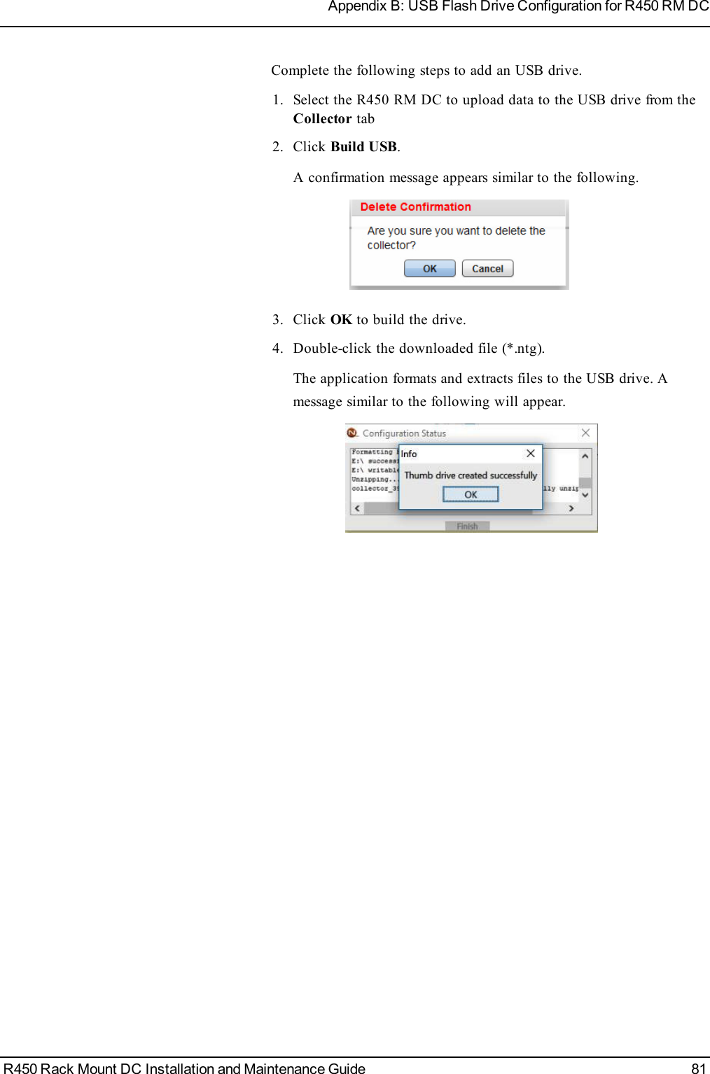 Complete the following steps to add an USB drive.1. Select the R450 RM DC to uploaddata to the USBdrive from theCollector tab2. Click Build USB.A confirmation message appears similar to the following.3. Click OKto build the drive.4. Double-click the downloaded file (*.ntg).The application formats and extracts files to the USBdrive. Amessage similar to the following will appear.R450 Rack Mount DC Installation and Maintenance Guide 81Appendix B: USB Flash Drive Configuration for R450 RM DC