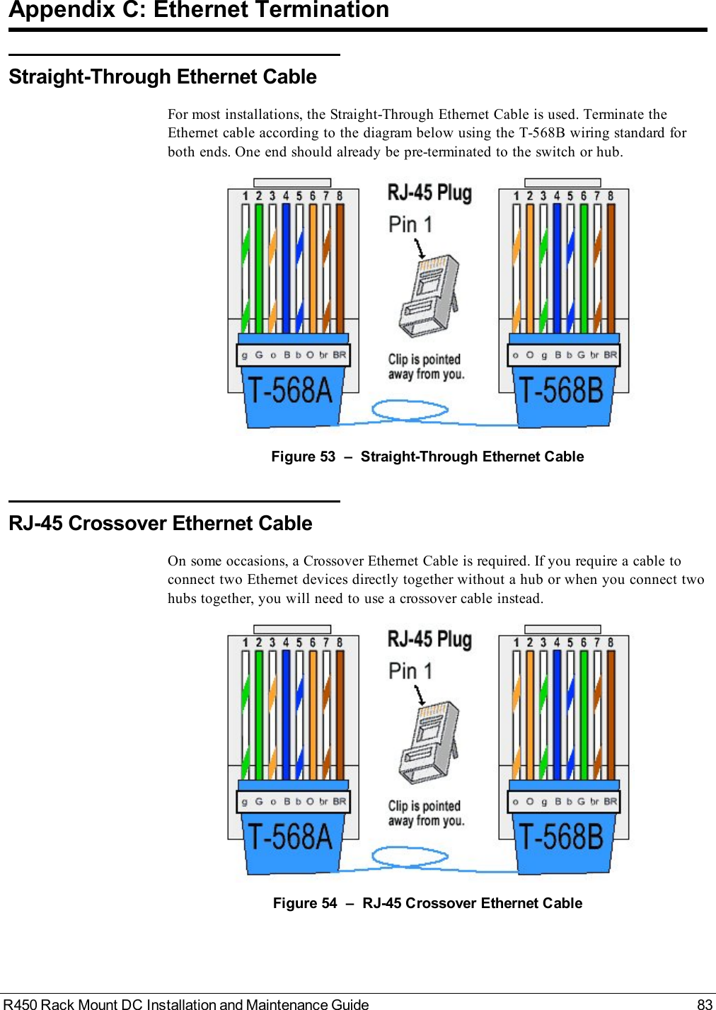 R450 Rack Mount DC Installation and Maintenance Guide 83Appendix C: Ethernet TerminationStraight-Through Ethernet CableFor most installations, the Straight-Through Ethernet Cable is used. Terminate theEthernet cable according to the diagram below using the T-568B wiring standard forboth ends. One end should already be pre-terminated to the switch or hub.Figure 53 – Straight-Through Ethernet CableRJ-45 Crossover Ethernet CableOn some occasions, a Crossover Ethernet Cable is required. If you require a cable toconnect two Ethernet devices directly together without a hub or when you connect twohubs together, you will need to use a crossover cable instead.Figure 54 – RJ-45 Crossover Ethernet Cable