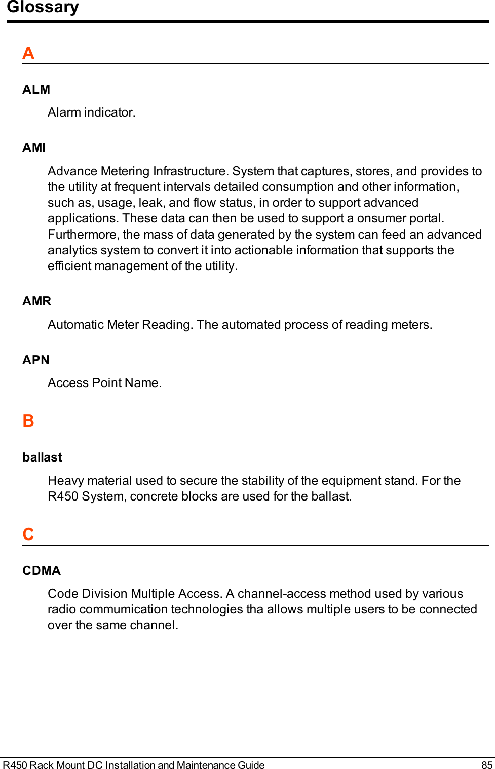 GlossaryAALMAlarm indicator.AMIAdvance Metering Infrastructure. System that captures, stores, and provides tothe utility at frequent intervals detailed consumption and other information,such as, usage, leak, and flow status, in order to support advancedapplications. These data can then be used to support a onsumer portal.Furthermore, the mass of data generated by the system can feed an advancedanalytics system to convert it into actionable information that supports theefficient management of the utility.AMRAutomatic Meter Reading. The automated process of reading meters.APNAccess Point Name.BballastHeavy material used to secure the stability of the equipment stand. For theR450 System, concrete blocks are used for the ballast.CCDMACode Division Multiple Access. A channel-access method used by variousradio commumication technologies tha allows multiple users to be connectedover the same channel.R450 Rack Mount DC Installation and Maintenance Guide 85