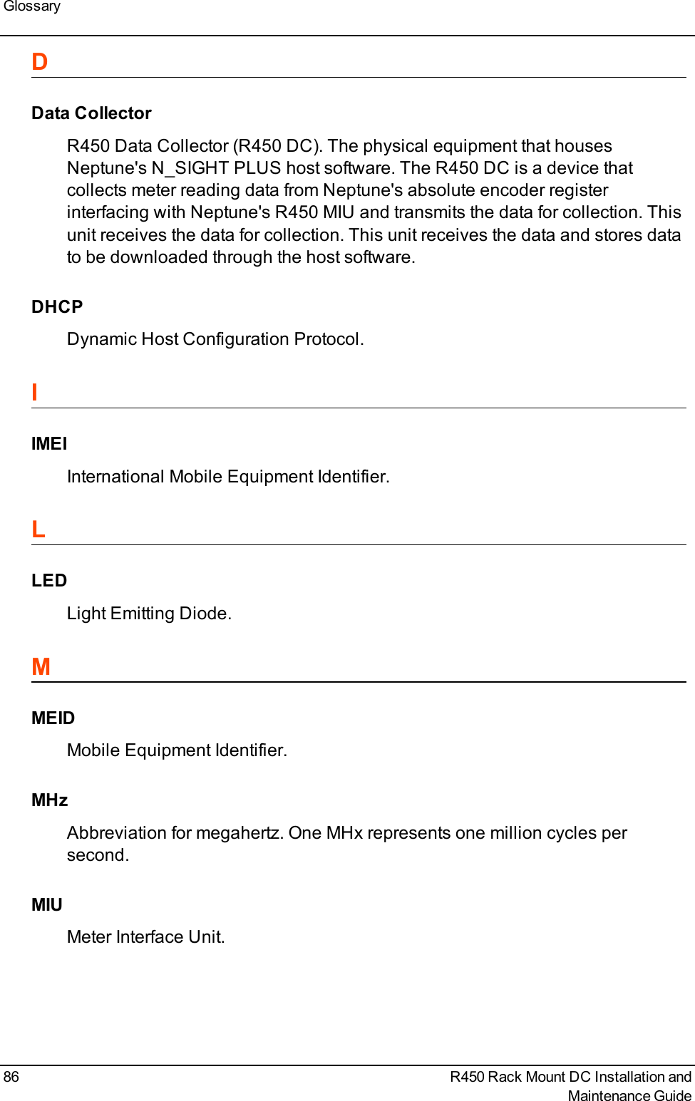 GlossaryDData CollectorR450 Data Collector (R450 DC). The physical equipment that housesNeptune&apos;s N_SIGHT PLUS host software. The R450 DC is a device thatcollects meter reading data from Neptune&apos;s absolute encoder registerinterfacing with Neptune&apos;s R450 MIU and transmits the data for collection. Thisunit receives the data for collection. This unit receives the data and stores datato be downloaded through the host software.DHCPDynamic Host Configuration Protocol.IIMEIInternational Mobile Equipment Identifier.LLEDLight Emitting Diode.MMEIDMobile Equipment Identifier.MHzAbbreviation for megahertz. One MHx represents one million cycles persecond.MIUMeter Interface Unit.86 R450 Rack Mount DC Installation andMaintenance Guide
