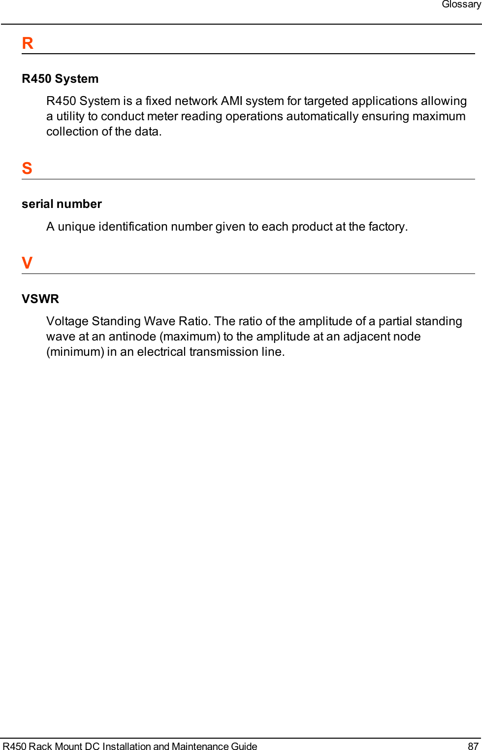 GlossaryRR450 SystemR450 System is a fixed network AMI system for targeted applications allowinga utility to conduct meter reading operations automatically ensuring maximumcollection of the data.Sserial numberA unique identification number given to each product at the factory.VVSWRVoltage Standing Wave Ratio. The ratio of the amplitude of a partial standingwave at an antinode (maximum) to the amplitude at an adjacent node(minimum) in an electrical transmission line.R450 Rack Mount DC Installation and Maintenance Guide 87