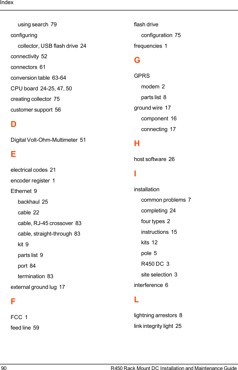 Indexusing search 79configuringcollector, USB flash drive 24connectivity 52connectors 61conversion table 63-64CPU board 24-25, 47, 50creating collector 75customer support 56DDigital Volt-Ohm-Multimeter 51Eelectrical codes 21encoder register 1Ethernet 9backhaul 25cable 22cable, RJ-45 crossover 83cable, straight-through 83kit 9parts list 9port 84termination 83external ground lug 17FFCC 1feed line 59flash driveconfiguration 75frequencies 1GGPRSmodem 2parts list 8ground wire 17component 16connecting 17Hhost software 26Iinstallationcommon problems 7completing 24four types 2instructions 15kits 12pole 5R450 DC 3site selection 3interference 6Llightning arrestors 8link integrity light 2590 R450 Rack Mount DC Installation and Maintenance Guide