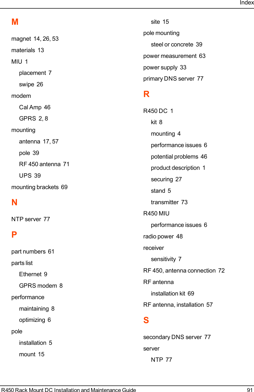 IndexMmagnet 14, 26, 53materials 13MIU 1placement 7swipe 26modemCal Amp 46GPRS 2, 8mountingantenna 17, 57pole 39RF 450 antenna 71UPS 39mounting brackets 69NNTP server 77Ppart numbers 61parts listEthernet 9GPRS modem 8performancemaintaining 8optimizing 6poleinstallation 5mount 15site 15pole mountingsteel or concrete 39power measurement 63power supply 33primary DNS server 77RR450 DC 1kit 8mounting 4performance issues 6potential problems 46product description 1securing 27stand 5transmitter 73R450 MIUperformance issues 6radio power 48receiversensitivity 7RF 450, antenna connection 72RF antennainstallation kit 69RF antenna, installation 57Ssecondary DNS server 77serverNTP 77R450 Rack Mount DC Installation and Maintenance Guide 91