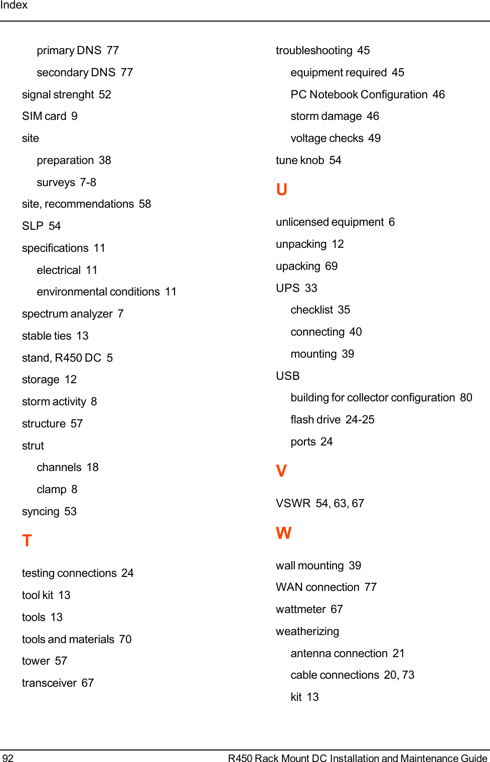 Indexprimary DNS 77secondary DNS 77signal strenght 52SIM card 9sitepreparation 38surveys 7-8site, recommendations 58SLP 54specifications 11electrical 11environmental conditions 11spectrum analyzer 7stable ties 13stand, R450 DC 5storage 12storm activity 8structure 57strutchannels 18clamp 8syncing 53Ttesting connections 24tool kit 13tools 13tools and materials 70tower 57transceiver 67troubleshooting 45equipment required 45PC Notebook Configuration 46storm damage 46voltage checks 49tune knob 54Uunlicensed equipment 6unpacking 12upacking 69UPS 33checklist 35connecting 40mounting 39USBbuilding for collector configuration 80flash drive 24-25ports 24VVSWR 54, 63, 67Wwall mounting 39WAN connection 77wattmeter 67weatherizingantenna connection 21cable connections 20, 73kit 1392 R450 Rack Mount DC Installation and Maintenance Guide