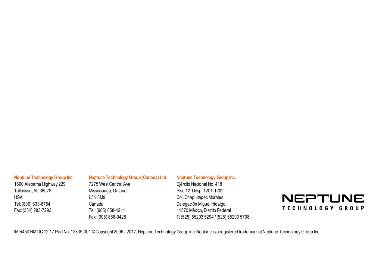 Neptune Technology Group Inc.1600 Alabama Highway 229Tallassee, AL 36078USATel: (800) 633-8754Fax: (334) 283-7293Neptune Technology Group (Canada) Ltd.7275 West Central Ave.Mississauga, OntarioL5N 5M9CanadaTel: (905) 858-4211Fax: (905) 858-0428Neptune Technology Group Inc.Ejèrcito Nacional No. 418Piso 12, Desp. 1201-1202Col. Chapultepec MoralesDelegación Miguel Hidalgo11570 Mèxico, Distrito FederalT: (525) 55203 5294 / (525) 55203 5708IM R450 RM DC 12.17 Part No. 12835-001 © Copyright 2006 - 2017, Neptune Technology Group Inc. Neptune is a registered trademark of Neptune Technology Group Inc.