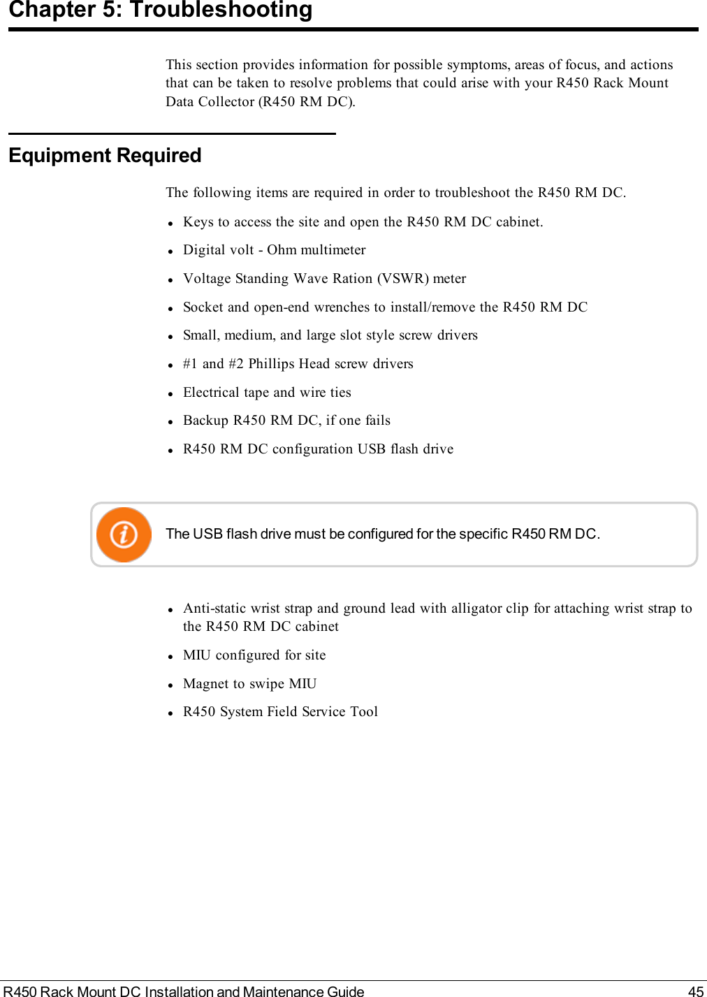 R450 Rack Mount DC Installation and Maintenance Guide 45Chapter 5: TroubleshootingThis section provides information for possible symptoms, areas of focus, and actionsthat can be taken to resolve problems that could arise with your R450 Rack MountData Collector (R450 RM DC).Equipment RequiredThe following items are required in order to troubleshoot the R450 RM DC.lKeys to access the site and open the R450 RM DC cabinet.lDigital volt - Ohm multimeterlVoltage Standing Wave Ration (VSWR) meterlSocket and open-end wrenches to install/remove the R450 RM DClSmall, medium, and large slot style screw driversl#1 and #2 Phillips Head screw driverslElectrical tape and wire tieslBackup R450 RM DC, if one failslR450 RM DC configuration USB flash driveThe USB flash drive must be configured for the specific R450 RM DC.lAnti-static wrist strap and ground lead with alligator clip for attaching wrist strap tothe R450 RM DC cabinetlMIU configured for sitelMagnet to swipe MIUlR450 System Field Service Tool