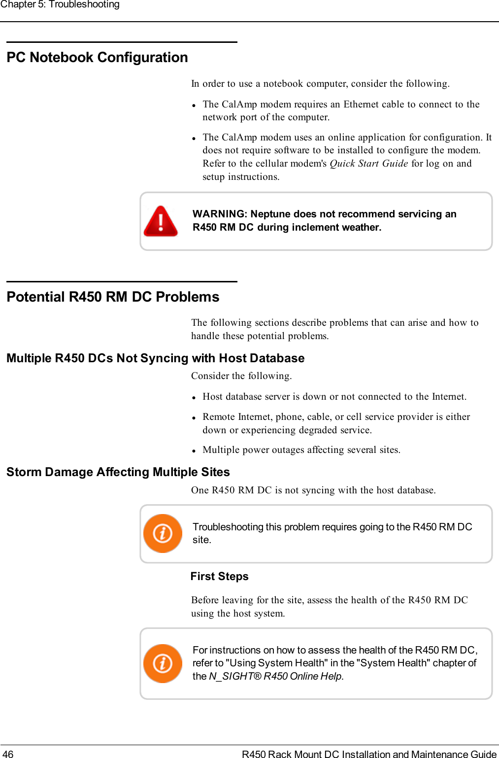 PC Notebook ConfigurationIn order to use a notebook computer, consider the following.lThe CalAmp modem requires an Ethernet cable to connect to thenetwork port of the computer.lThe CalAmp modem uses an online application for configuration. Itdoes not require software to be installed to configure the modem.Refer to the cellular modem&apos;s Quick Start Guide for log on andsetup instructions.WARNING: Neptune does not recommend servicing anR450 RM DC during inclement weather.Potential R450 RM DCProblemsThe following sections describe problems that can arise and how tohandle these potential problems.Multiple R450 DCs Not Syncing with Host DatabaseConsider the following.lHost database server is down or not connected to the Internet.lRemote Internet, phone, cable, or cell service provider is eitherdown or experiencing degraded service.lMultiple power outages affecting several sites.Storm Damage Affecting Multiple SitesOne R450 RM DC is not syncing with the host database.Troubleshooting this problem requires going to the R450 RM DCsite.First StepsBefore leaving for the site, assess the health of the R450 RM DCusing the host system.For instructions on how to assess the health of the R450 RM DC,refer to &quot;Using System Health&quot; in the &quot;System Health&quot; chapter ofthe N_SIGHT® R450 Online Help.46 R450 Rack Mount DC Installation and Maintenance GuideChapter 5: Troubleshooting