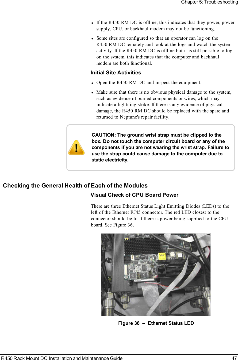 lIf the R450 RM DC is offline, this indicates that they power, powersupply, CPU, or backhaul modem may not be functioning.lSome sites are configured so that an operator can log on theR450 RM DC remotely and look at the logs and watch the systemactivity. If the R450 RM DC is offline but it is still possible to logon the system, this indicates that the computer and backhaulmodem are both functional.Initial Site ActivitieslOpen the R450 RM DC and inspect the equipment.lMake sure that there is no obvious physical damage to the system,such as evidence of burned components or wires, which mayindicate a lightning strike. If there is any evidence of physicaldamage, the R450 RM DC should be replaced with the spare andreturned to Neptune&apos;s repair facility.CAUTION: The ground wrist strap must be clipped to thebox. Do not touch the computer circuit board or any of thecomponents if you are not wearing the wrist strap. Failure touse the strap could cause damage to the computer due tostatic electricity.Checking the General Health of Each of the ModulesVisual Check of CPU Board PowerThere are three Ethernet Status Light Emitting Diodes (LEDs) to theleft of the Ethernet RJ45 connector. The red LED closest to theconnector should be lit if there is power being supplied to the CPUboard. See Figure 36.Figure 36 – Ethernet Status LEDR450 Rack Mount DC Installation and Maintenance Guide 47Chapter 5: Troubleshooting