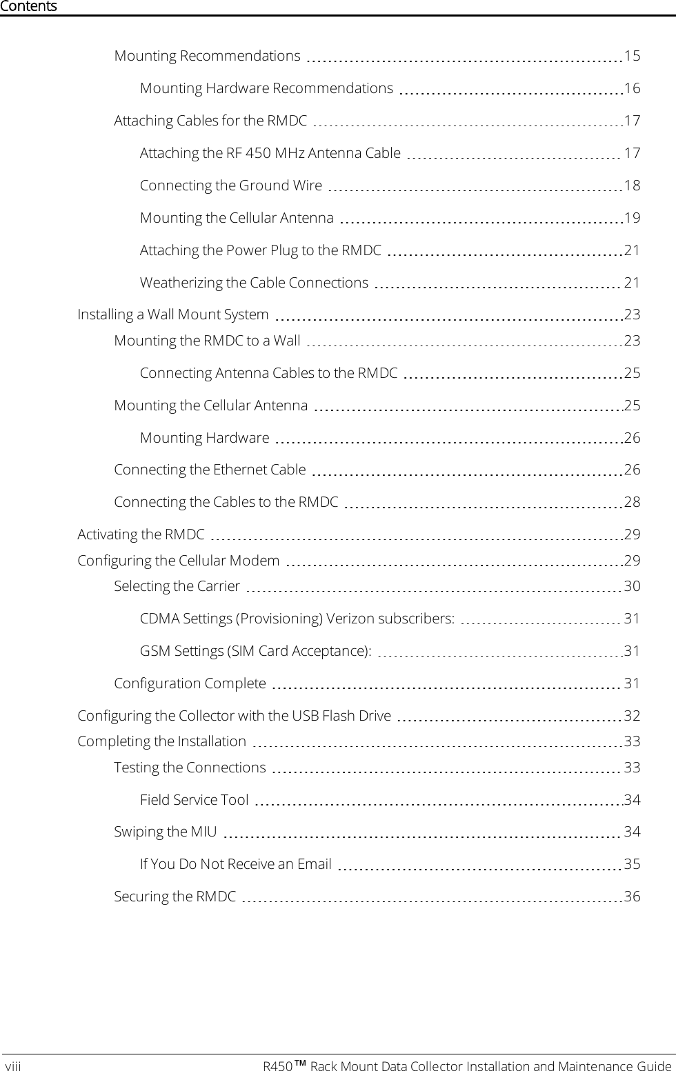 Mounting Recommendations 15Mounting Hardware Recommendations 16Attaching Cables for the RMDC 17Attaching the RF 450 MHz Antenna Cable 17Connecting the Ground Wire 18Mounting the Cellular Antenna 19Attaching the Power Plug to the RMDC 21Weatherizing the Cable Connections 21Installing a Wall Mount System 23Mounting the RMDC to a Wall 23Connecting Antenna Cables to the RMDC 25Mounting the Cellular Antenna 25Mounting Hardware 26Connecting the Ethernet Cable 26Connecting the Cables to the RMDC 28Activating the RMDC 29Configuring the Cellular Modem 29Selecting the Carrier 30CDMA Settings (Provisioning) Verizon subscribers: 31GSM Settings (SIMCard Acceptance): 31Configuration Complete 31Configuring the Collector with the USB Flash Drive 32Completing the Installation 33Testing the Connections 33Field Service Tool 34Swiping the MIU 34If You Do Not Receive an Email 35Securing the RMDC 36viii R450™Rack Mount Data Collector Installation and Maintenance GuideContents