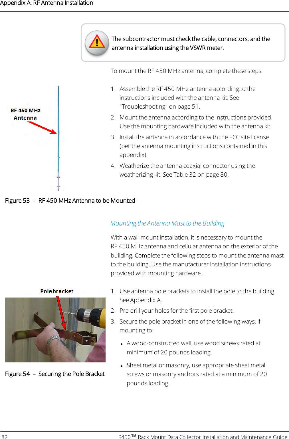 The subcontractor must check the cable, connectors, and theantenna installation using the VSWR meter.To mount the RF 450 MHz antenna, complete these steps.1. Assemble the RF 450 MHz antenna according to theinstructions included with the antenna kit. See&quot;Troubleshooting&quot; on page51.2. Mount the antenna according to the instructions provided.Use the mounting hardware included with the antenna kit.3. Install the antenna in accordance with the FCC site license(per the antenna mounting instructions contained in thisappendix).4. Weatherize the antenna coaxial connector using theweatherizing kit. See Table 32 on page80.Figure 53 – RF 450 MHz Antenna to be MountedMounting the Antenna Mast to the BuildingWith a wall-mount installation, it is necessary to mount theRF 450 MHz antenna and cellular antenna on the exterior of thebuilding. Complete the following steps to mount the antenna mastto the building. Use the manufacturer installation instructionsprovided with mounting hardware.Figure 54 – Securing the Pole Bracket1. Use antenna pole brackets to install the pole to the building.See Appendix A.2. Pre-drill your holes for the first pole bracket.3. Secure the pole bracket in one of the following ways. Ifmounting to:lA wood-constructed wall, use wood screws rated atminimum of 20 pounds loading.lSheet metal or masonry, use appropriate sheet metalscrews or masonry anchors rated at a minimum of 20pounds loading.82 R450™Rack Mount Data Collector Installation and Maintenance GuideAppendix A: RF Antenna Installation