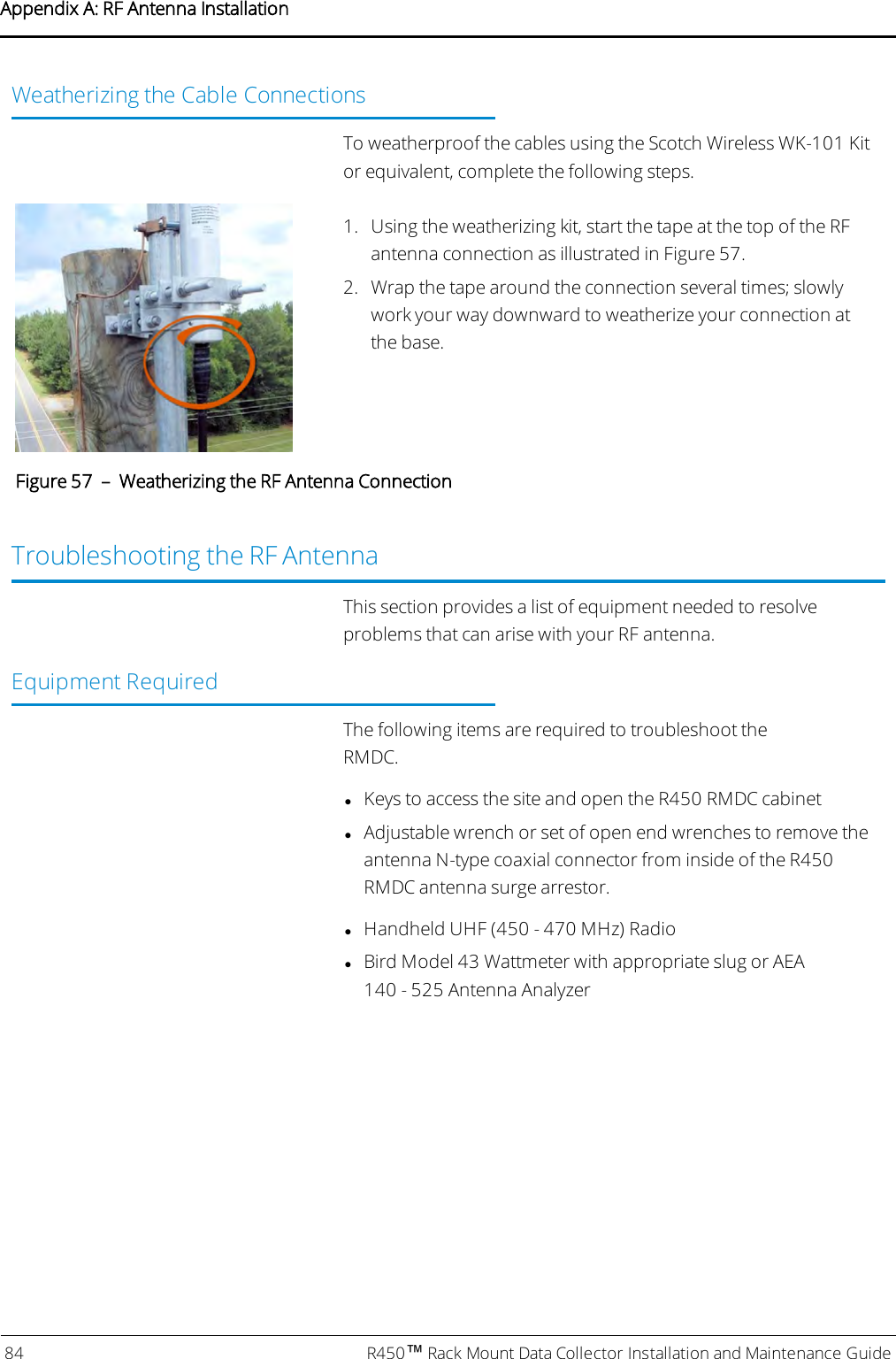 Weatherizing the Cable ConnectionsTo weatherproof the cables using the Scotch Wireless WK-101 Kitor equivalent, complete the following steps.1. Using the weatherizing kit, start the tape at the top of the RFantenna connection as illustrated in Figure 57.2. Wrap the tape around the connection several times; slowlywork your way downward to weatherize your connection atthe base.Figure 57 – Weatherizing the RF Antenna ConnectionTroubleshooting the RF AntennaThis section provides a list of equipment needed to resolveproblems that can arise with your RF antenna.Equipment RequiredThe following items are required to troubleshoot theRMDC.lKeys to access the site and open the R450 RMDC cabinetlAdjustable wrench or set of open end wrenches to remove theantenna N-type coaxial connector from inside of the R450RMDC antenna surge arrestor.lHandheld UHF (450 - 470 MHz) RadiolBird Model 43 Wattmeter with appropriate slug or AEA140 - 525 Antenna Analyzer84 R450™Rack Mount Data Collector Installation and Maintenance GuideAppendix A: RF Antenna Installation