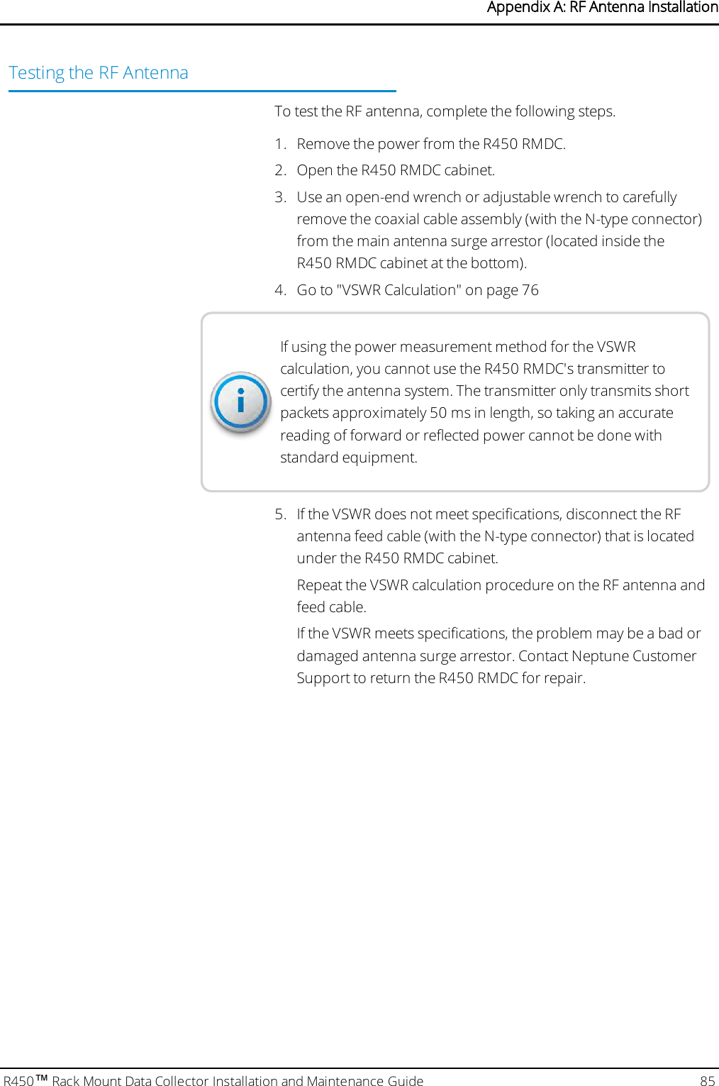 Testing the RF AntennaTo test the RFantenna, complete the following steps.1. Remove the power from the R450 RMDC.2. Open the R450 RMDC cabinet.3. Use an open-end wrench or adjustable wrench to carefullyremove the coaxial cable assembly (with the N-type connector)from the main antenna surge arrestor (located inside theR450 RMDC cabinet at the bottom).4. Go to &quot;VSWRCalculation&quot; on page76If using the power measurement method for the VSWRcalculation, you cannot use the R450 RMDC&apos;s transmitter tocertify the antenna system. The transmitter only transmits shortpackets approximately 50 ms in length, so taking an accuratereading of forward or reflected power cannot be done withstandard equipment.5. If the VSWR does not meet specifications, disconnect the RFantenna feed cable (with the N-type connector) that is locatedunder the R450 RMDC cabinet.Repeat the VSWRcalculation procedure on the RF antenna andfeed cable.If the VSWR meets specifications, the problem may be a bad ordamaged antenna surge arrestor. Contact Neptune CustomerSupport to return the R450 RMDC for repair.R450™Rack Mount Data Collector Installation and Maintenance Guide 85Appendix A: RF Antenna Installation