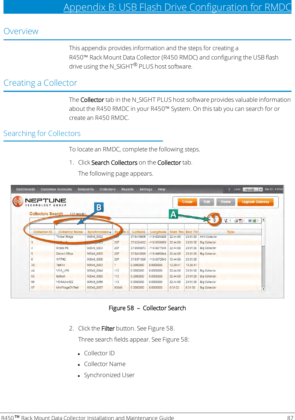 R450™Rack Mount Data Collector Installation and Maintenance Guide 87Appendix B: USB Flash Drive Configuration for RMDCOverviewThis appendix provides information and the steps for creating aR450™ Rack Mount Data Collector (R450 RMDC) and configuring the USB flashdrive using the N_SIGHT®PLUS host software.Creating a CollectorThe Collector tab in the N_SIGHT PLUS host software provides valuable informationabout the R450 RMDC in your R450™ System. On this tab you can search for orcreate an R450 RMDC.Searching for CollectorsTo locate an RMDC, complete the following steps.1. Click Search Collectors on the Collector tab.The following page appears.Figure 58 – Collector Search2. Click the Filter button. See Figure 58.Three search fields appear. See Figure 58:lCollector IDlCollector NamelSynchronized User