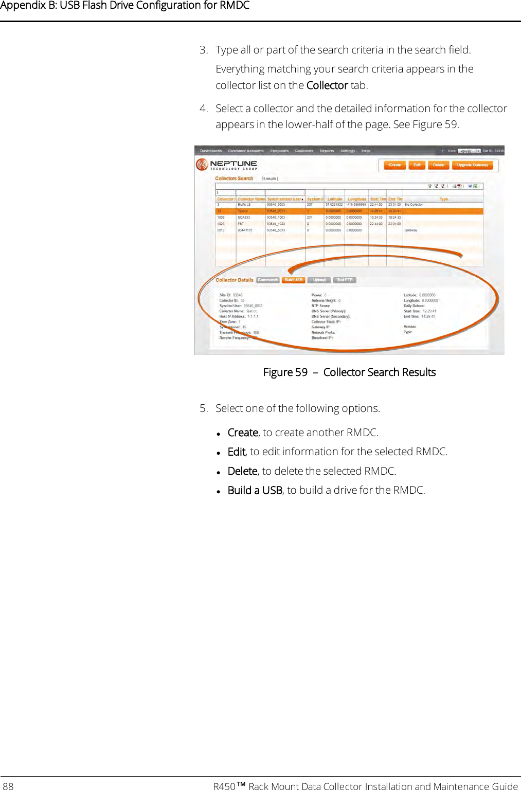 3. Type all or part of the search criteria in the search field.Everything matching your search criteria appears in thecollector list on the Collector tab.4. Select a collector and the detailed information for the collectorappears in the lower-half of the page. See Figure 59.Figure 59 – Collector Search Results5. Select one of the following options.lCreate, to create another RMDC.lEdit, to edit information for the selected RMDC.lDelete, to delete the selected RMDC.lBuild a USB, to build a drive for the RMDC.88 R450™Rack Mount Data Collector Installation and Maintenance GuideAppendix B: USB Flash Drive Configuration for RMDC