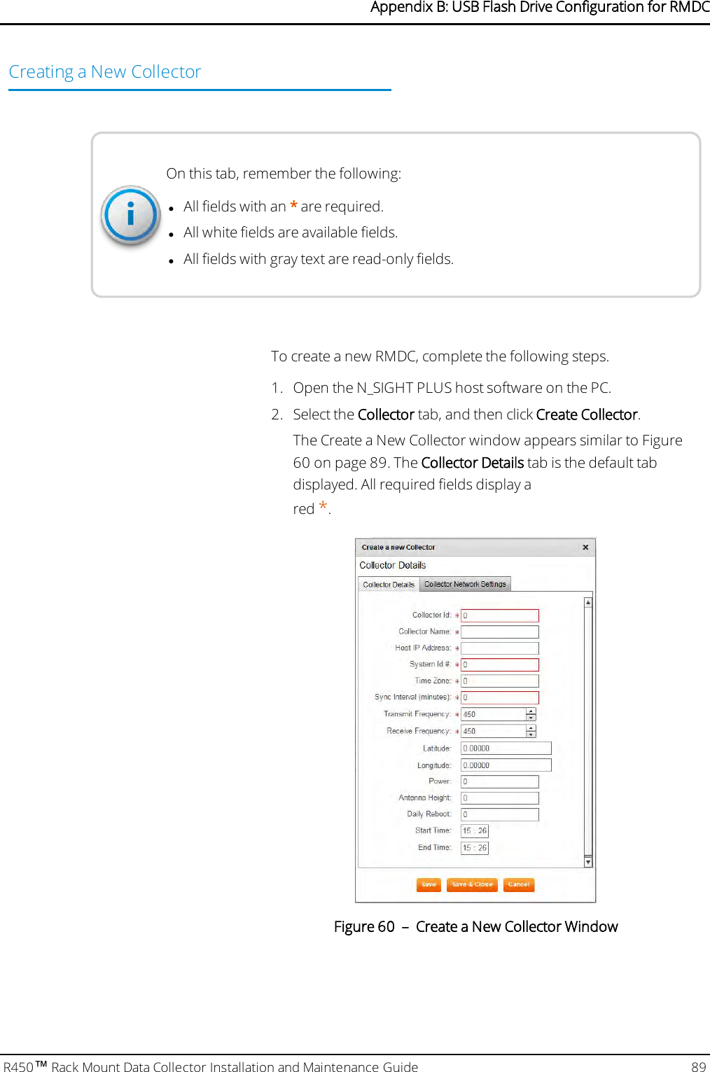 Creating a New CollectorOn this tab, remember the following:lAll fields with an *are required.lAll white fields are available fields.lAll fields with gray text are read-only fields.To create a new RMDC, complete the following steps.1. Open the N_SIGHT PLUS host software on the PC.2. Select the Collector tab, and then click Create Collector.The Create a New Collector window appears similar to Figure60 on page 89. The Collector Details tab is the default tabdisplayed. All required fields display ared *.Figure 60 – Create a New Collector WindowR450™Rack Mount Data Collector Installation and Maintenance Guide 89Appendix B: USB Flash Drive Configuration for RMDC