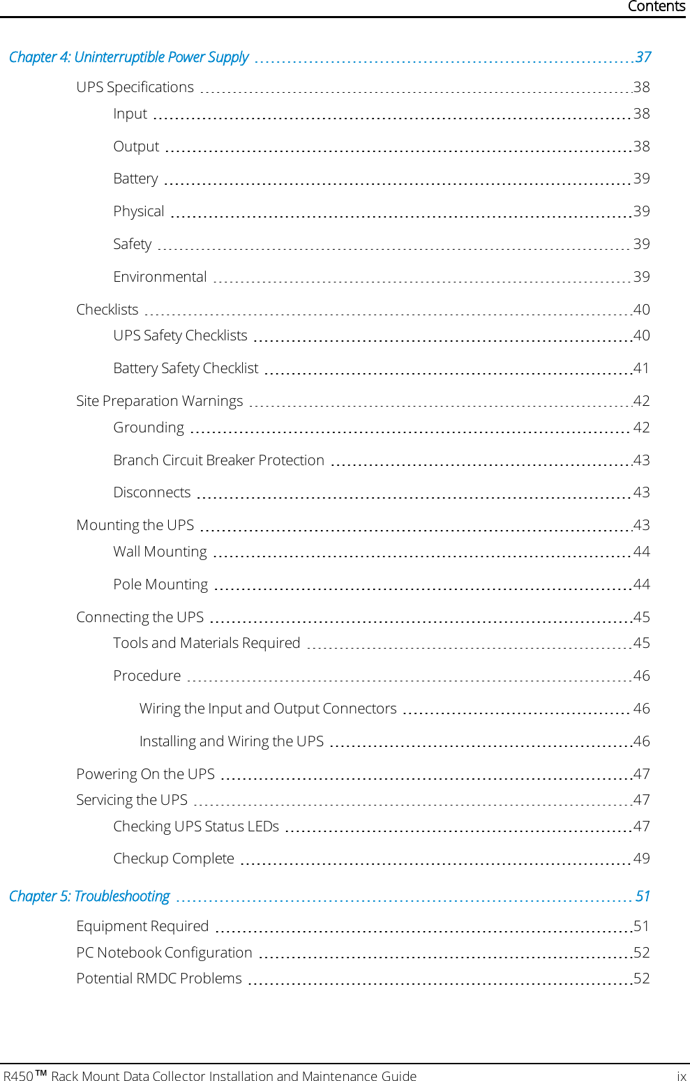 R450™Rack Mount Data Collector Installation and Maintenance Guide ixChapter 4: Uninterruptible Power Supply 37UPSSpecifications 38Input 38Output 38Battery 39Physical 39Safety 39Environmental 39Checklists 40UPSSafety Checklists 40Battery Safety Checklist 41Site Preparation Warnings 42Grounding 42Branch Circuit Breaker Protection 43Disconnects 43Mounting the UPS 43Wall Mounting 44Pole Mounting 44Connecting the UPS 45Tools and Materials Required 45Procedure 46Wiring the Input and Output Connectors 46Installing and Wiring the UPS 46Powering On the UPS 47Servicing the UPS 47Checking UPS Status LEDs 47Checkup Complete 49Chapter 5: Troubleshooting 51Equipment Required 51PC Notebook Configuration 52Potential RMDCProblems 52Contents