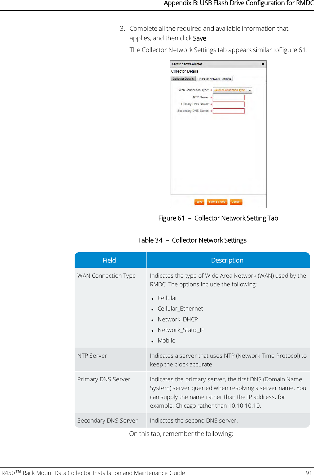 3. Complete all the required and available information thatapplies, and then click Save.The Collector Network Settings tab appears similar toFigure 61.Figure 61 – Collector Network Setting TabField DescriptionWAN Connection Type Indicates the type of Wide Area Network (WAN) used by theRMDC. The options include the following:lCellularlCellular_EthernetlNetwork_DHCPlNetwork_Static_IPlMobileNTP Server Indicates a server that uses NTP (Network Time Protocol) tokeep the clock accurate.Primary DNS Server Indicates the primary server, the first DNS (Domain NameSystem) server queried when resolving a server name. Youcan supply the name rather than the IPaddress, forexample, Chicago rather than 10.10.10.10.Secondary DNS Server Indicates the second DNS server.Table 34 – Collector Network SettingsOn this tab, remember the following:R450™Rack Mount Data Collector Installation and Maintenance Guide 91Appendix B: USB Flash Drive Configuration for RMDC