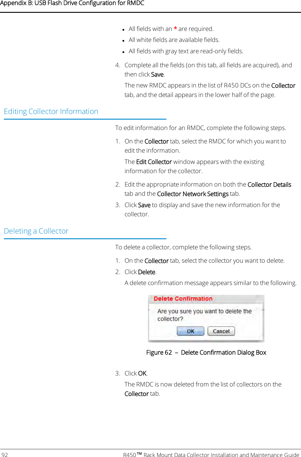lAll fields with an *are required.lAll white fields are available fields.lAll fields with gray text are read-only fields.4. Complete all the fields (on this tab, all fields are acquired), andthen click Save.The new RMDC appears in the list of R450 DCs on the Collectortab, and the detail appears in the lower half of the page.Editing Collector InformationTo edit information for an RMDC, complete the following steps.1. On the Collector tab, select the RMDC for which you want toedit the information.The Edit Collector window appears with the existinginformation for the collector.2. Edit the appropriate information on both the Collector Detailstab and the Collector Network Settings tab.3. Click Save to display and save the new information for thecollector.Deleting a CollectorTo delete a collector, complete the following steps.1. On the Collector tab, select the collector you want to delete.2. Click Delete.A delete confirmation message appears similar to the following.Figure 62 – Delete Confirmation Dialog Box3. Click OK.The RMDC is now deleted from the list of collectors on theCollector tab.92 R450™Rack Mount Data Collector Installation and Maintenance GuideAppendix B: USB Flash Drive Configuration for RMDC