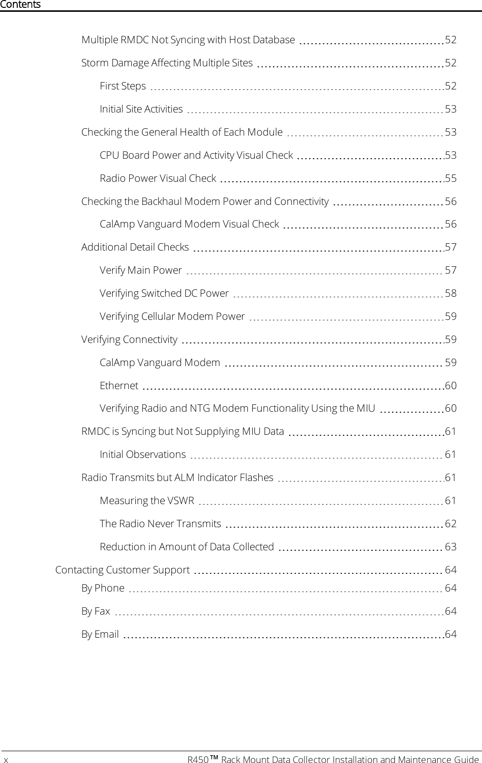 Multiple RMDC Not Syncing with Host Database 52Storm Damage Affecting Multiple Sites 52First Steps 52Initial Site Activities 53Checking the General Health of Each Module 53CPU Board Power and Activity Visual Check 53Radio Power Visual Check 55Checking the Backhaul Modem Power and Connectivity 56CalAmp Vanguard Modem Visual Check 56Additional Detail Checks 57Verify Main Power 57Verifying Switched DC Power 58Verifying Cellular Modem Power 59Verifying Connectivity 59CalAmp Vanguard Modem 59Ethernet 60Verifying Radio and NTGModem Functionality Using the MIU 60RMDC is Syncing but Not Supplying MIU Data 61Initial Observations 61Radio Transmits but ALM Indicator Flashes 61Measuring the VSWR 61The Radio Never Transmits 62Reduction in Amount of Data Collected 63Contacting Customer Support 64By Phone 64By Fax 64By Email 64x R450™Rack Mount Data Collector Installation and Maintenance GuideContents