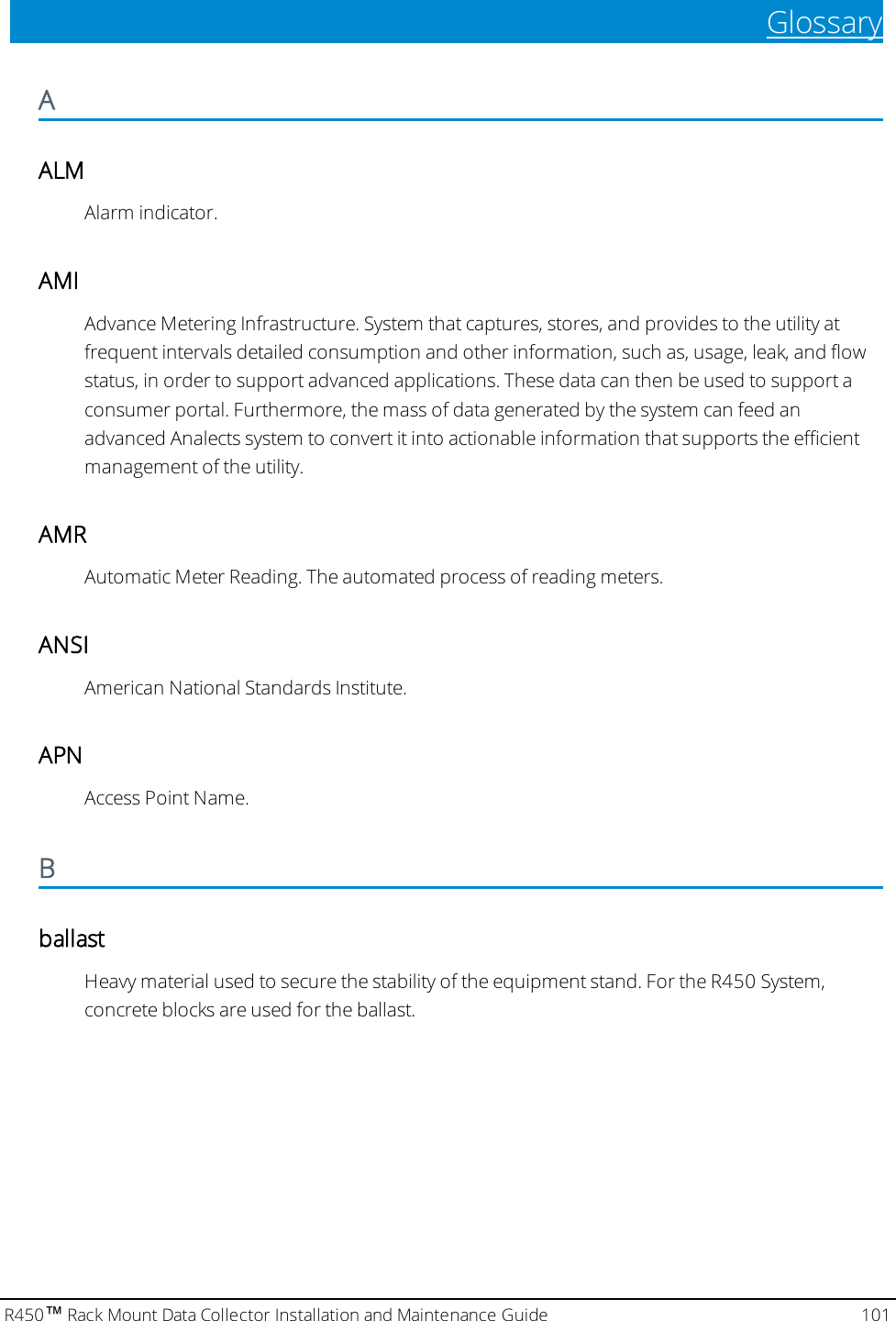 GlossaryAALMAlarm indicator.AMIAdvance Metering Infrastructure. System that captures, stores, and provides to the utility atfrequent intervals detailed consumption and other information, such as, usage, leak, and flowstatus, in order to support advanced applications. These data can then be used to support aconsumer portal. Furthermore, the mass of data generated by the system can feed anadvanced Analects system to convert it into actionable information that supports the efficientmanagement of the utility.AMRAutomatic Meter Reading. The automated process of reading meters.ANSIAmerican National Standards Institute.APNAccess Point Name.BballastHeavy material used to secure the stability of the equipment stand. For the R450 System,concrete blocks are used for the ballast.R450™Rack Mount Data Collector Installation and Maintenance Guide 101