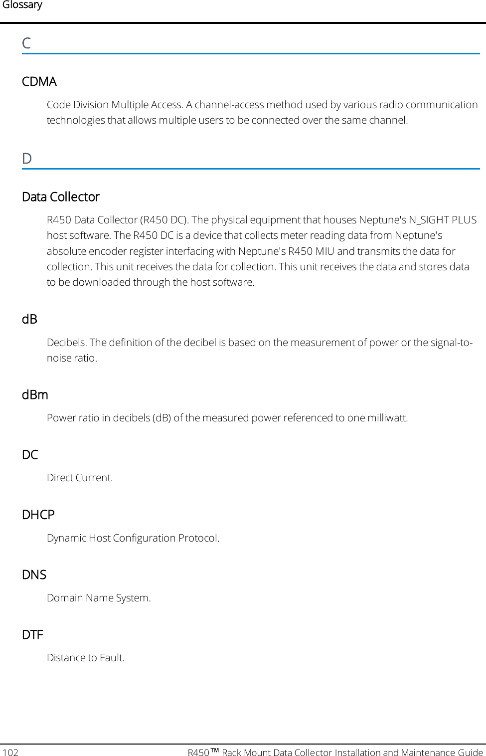 GlossaryCCDMACode Division Multiple Access. A channel-access method used by various radio communicationtechnologies that allows multiple users to be connected over the same channel.DData CollectorR450 Data Collector (R450 DC). The physical equipment that houses Neptune&apos;s N_SIGHT PLUShost software. The R450 DC is a device that collects meter reading data from Neptune&apos;sabsolute encoder register interfacing with Neptune&apos;s R450 MIU and transmits the data forcollection. This unit receives the data for collection. This unit receives the data and stores datato be downloaded through the host software.dBDecibels. The definition of the decibel is based on the measurement of power or the signal-to-noise ratio.dBmPower ratio in decibels (dB) of the measured power referenced to one milliwatt.DCDirect Current.DHCPDynamic Host Configuration Protocol.DNSDomain Name System.DTFDistance to Fault.102 R450™Rack Mount Data Collector Installation and Maintenance Guide