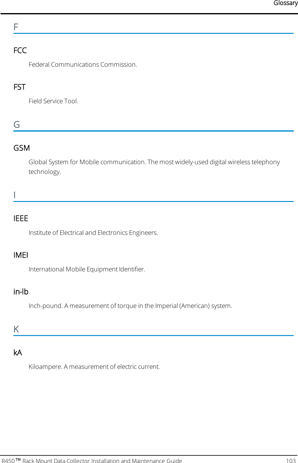 GlossaryFFCCFederal Communications Commission.FSTField Service Tool.GGSMGlobal System for Mobile communication. The most widely-used digital wireless telephonytechnology.IIEEEInstitute of Electrical and Electronics Engineers.IMEIInternational Mobile Equipment Identifier.in-lbInch-pound. A measurement of torque in the Imperial (American) system.KkAKiloampere. A measurement of electric current.R450™Rack Mount Data Collector Installation and Maintenance Guide 103