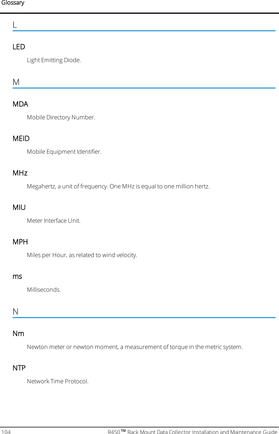 GlossaryLLEDLight Emitting Diode.MMDAMobile Directory Number.MEIDMobile Equipment Identifier.MHzMegahertz, a unit of frequency. One MHz is equal to one million hertz.MIUMeter Interface Unit.MPHMiles per Hour, as related to wind velocity.msMilliseconds.NNmNewton meter or newton moment, a measurement of torque in the metric system.NTPNetwork Time Protocol.104 R450™Rack Mount Data Collector Installation and Maintenance Guide