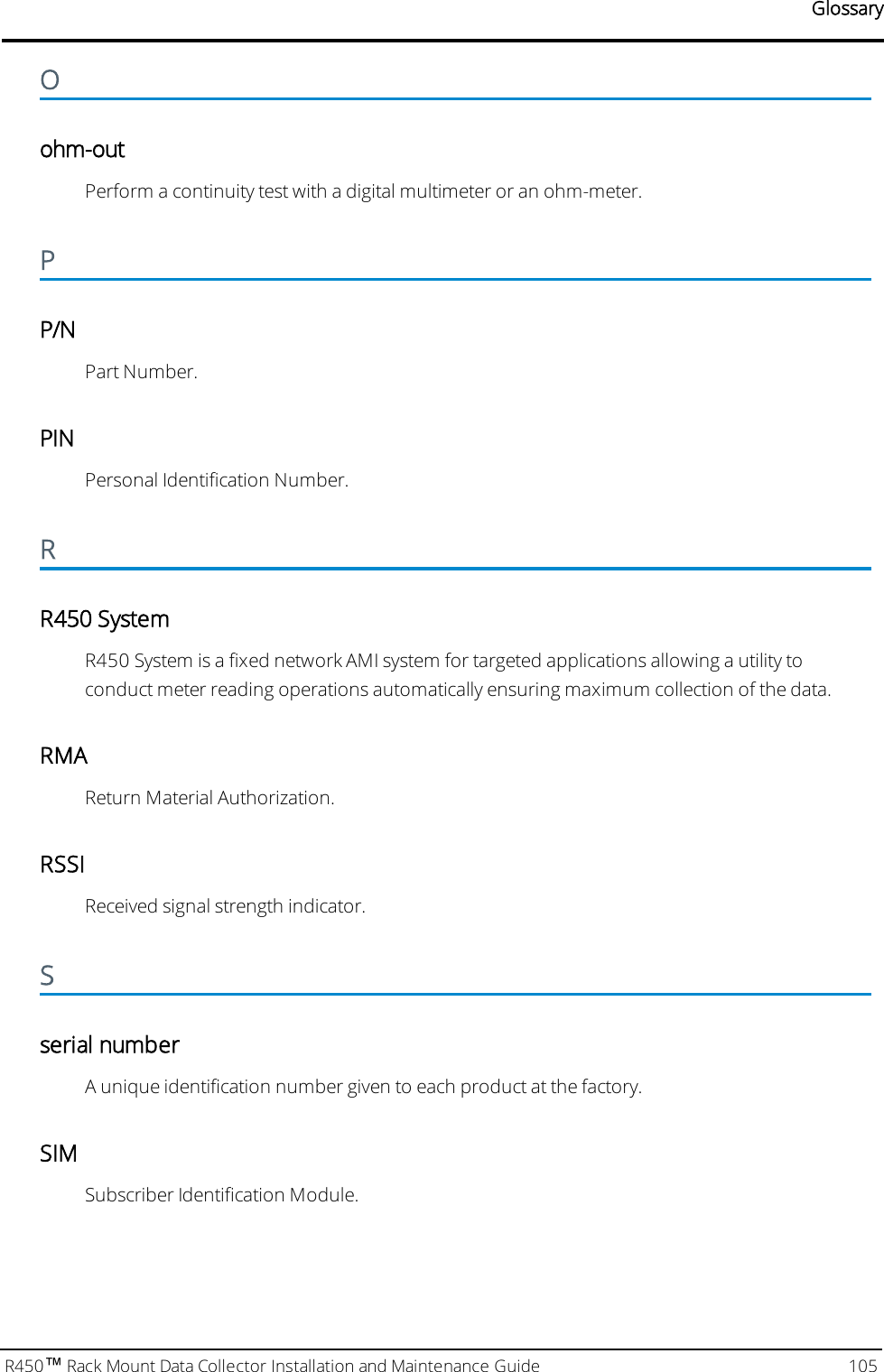 GlossaryOohm-outPerform a continuity test with a digital multimeter or an ohm-meter.PP/NPart Number.PINPersonal Identification Number.RR450 SystemR450 System is a fixed network AMI system for targeted applications allowing a utility toconduct meter reading operations automatically ensuring maximum collection of the data.RMAReturn Material Authorization.RSSIReceived signal strength indicator.Sserial numberA unique identification number given to each product at the factory.SIMSubscriber Identification Module.R450™Rack Mount Data Collector Installation and Maintenance Guide 105