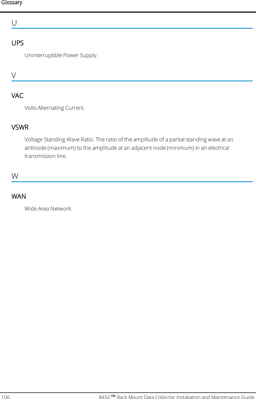 GlossaryUUPSUninterruptible Power Supply.VVACVolts Alternating Current.VSWRVoltage Standing Wave Ratio. The ratio of the amplitude of a partial standing wave at anantinode (maximum) to the amplitude at an adjacent node (minimum) in an electricaltransmission line.WWANWide Area Network.106 R450™Rack Mount Data Collector Installation and Maintenance Guide