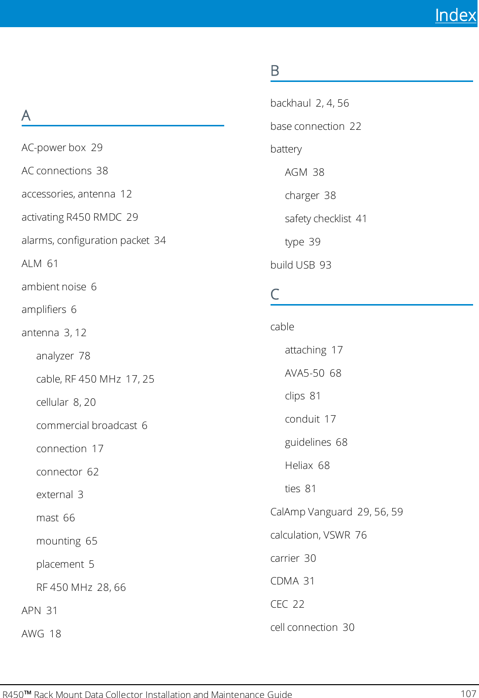 IndexAAC-power box 29AC connections 38accessories, antenna 12activating R450 RMDC 29alarms, configuration packet 34ALM 61ambient noise 6amplifiers 6antenna 3, 12analyzer 78cable, RF 450 MHz 17, 25cellular 8, 20commercial broadcast 6connection 17connector 62external 3mast 66mounting 65placement 5RF 450 MHz 28, 66APN 31AWG 18Bbackhaul 2, 4, 56base connection 22batteryAGM 38charger 38safety checklist 41type 39build USB 93Ccableattaching 17AVA5-50 68clips 81conduit 17guidelines 68Heliax 68ties 81CalAmp Vanguard 29, 56, 59calculation, VSWR 76carrier 30CDMA 31CEC 22cell connection 30R450™Rack Mount Data Collector Installation and Maintenance Guide 107Index