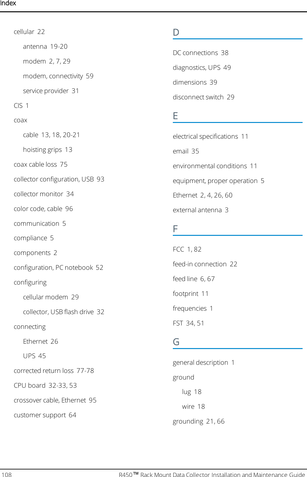 Indexcellular 22antenna 19-20modem 2, 7, 29modem, connectivity 59service provider 31CIS 1coaxcable 13, 18, 20-21hoisting grips 13coax cable loss 75collector configuration, USB 93collector monitor 34color code, cable 96communication 5compliance 5components 2configuration, PC notebook 52configuringcellular modem 29collector, USB flash drive 32connectingEthernet 26UPS 45corrected return loss 77-78CPU board 32-33, 53crossover cable, Ethernet 95customer support 64DDC connections 38diagnostics, UPS 49dimensions 39disconnect switch 29Eelectrical specifications 11email 35environmental conditions 11equipment, proper operation 5Ethernet 2, 4, 26, 60external antenna 3FFCC 1, 82feed-in connection 22feed line 6, 67footprint 11frequencies 1FST 34, 51Ggeneral description 1groundlug 18wire 18grounding 21, 66108 R450™Rack Mount Data Collector Installation and Maintenance Guide