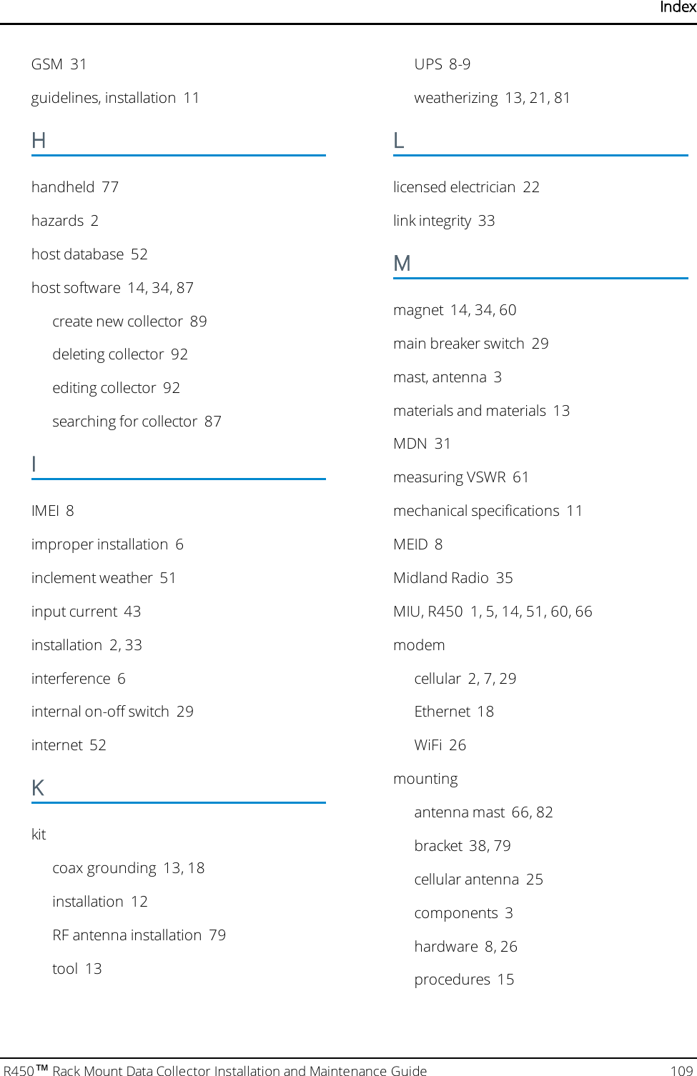 IndexGSM 31guidelines, installation 11Hhandheld 77hazards 2host database 52host software 14, 34, 87create new collector 89deleting collector 92editing collector 92searching for collector 87IIMEI 8improper installation 6inclement weather 51input current 43installation 2, 33interference 6internal on-off switch 29internet 52Kkitcoax grounding 13, 18installation 12RF antenna installation 79tool 13UPS 8-9weatherizing 13, 21, 81Llicensed electrician 22link integrity 33Mmagnet 14, 34, 60main breaker switch 29mast, antenna 3materials and materials 13MDN 31measuring VSWR 61mechanical specifications 11MEID 8Midland Radio 35MIU, R450 1, 5, 14, 51, 60, 66modemcellular 2, 7, 29Ethernet 18WiFi 26mountingantenna mast 66, 82bracket 38, 79cellular antenna 25components 3hardware 8, 26procedures 15R450™Rack Mount Data Collector Installation and Maintenance Guide 109