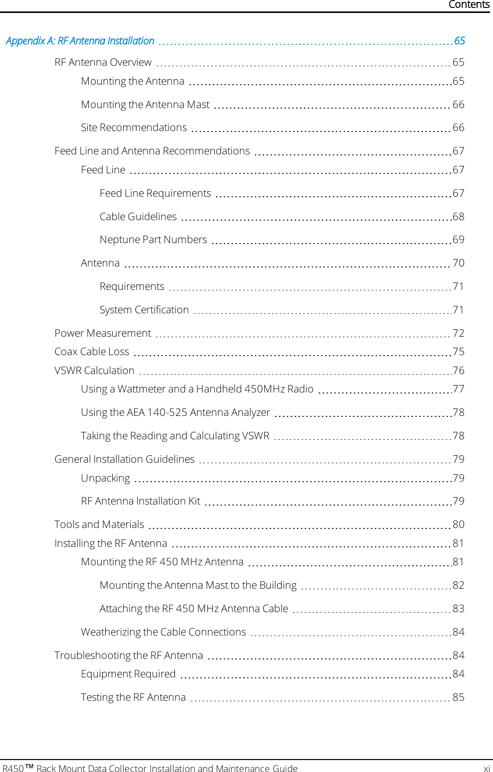 R450™Rack Mount Data Collector Installation and Maintenance Guide xiAppendix A: RF Antenna Installation 65RF Antenna Overview 65Mounting the Antenna 65Mounting the Antenna Mast 66Site Recommendations 66Feed Line and Antenna Recommendations 67Feed Line 67Feed Line Requirements 67Cable Guidelines 68Neptune Part Numbers 69Antenna 70Requirements 71System Certification 71Power Measurement 72Coax Cable Loss 75VSWRCalculation 76Using a Wattmeter and a Handheld 450MHz Radio 77Using the AEA 140-525 Antenna Analyzer 78Taking the Reading and Calculating VSWR 78General Installation Guidelines 79Unpacking 79RF Antenna Installation Kit 79Tools and Materials 80Installing the RF Antenna 81Mounting the RF 450 MHz Antenna 81Mounting the Antenna Mast to the Building 82Attaching the RF 450 MHz Antenna Cable 83Weatherizing the Cable Connections 84Troubleshooting the RF Antenna 84Equipment Required 84Testing the RF Antenna 85Contents
