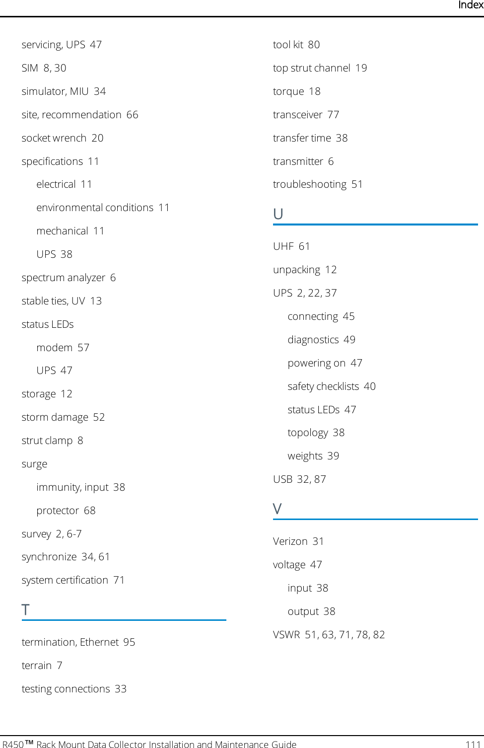 Indexservicing, UPS 47SIM 8, 30simulator, MIU 34site, recommendation 66socket wrench 20specifications 11electrical 11environmental conditions 11mechanical 11UPS 38spectrum analyzer 6stable ties, UV 13status LEDsmodem 57UPS 47storage 12storm damage 52strut clamp 8surgeimmunity, input 38protector 68survey 2, 6-7synchronize 34, 61system certification 71Ttermination, Ethernet 95terrain 7testing connections 33tool kit 80top strut channel 19torque 18transceiver 77transfer time 38transmitter 6troubleshooting 51UUHF 61unpacking 12UPS 2, 22, 37connecting 45diagnostics 49powering on 47safety checklists 40status LEDs 47topology 38weights 39USB 32, 87VVerizon 31voltage 47input 38output 38VSWR 51, 63, 71, 78, 82R450™Rack Mount Data Collector Installation and Maintenance Guide 111