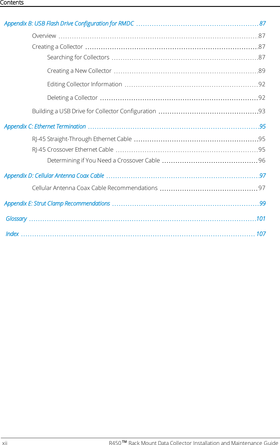 Appendix B: USB Flash Drive Configuration for RMDC 87Overview 87Creating a Collector 87Searching for Collectors 87Creating a New Collector 89Editing Collector Information 92Deleting a Collector 92Building a USB Drive for Collector Configuration 93Appendix C: Ethernet Termination 95RJ-45 Straight-Through Ethernet Cable 95RJ-45 Crossover Ethernet Cable 95Determining if You Need a Crossover Cable 96Appendix D: Cellular Antenna Coax Cable 97Cellular Antenna Coax Cable Recommendations 97Appendix E: Strut Clamp Recommendations 99Glossary 101Index 107xii R450™Rack Mount Data Collector Installation and Maintenance GuideContents